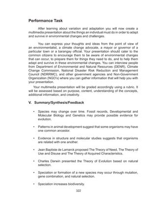 322
Your multimedia presentation will be graded accordingly using a rubric. It
will be assessed based on purpose, content, understanding of the concepts,
additional information, and creativity.
V. Summary/Synthesis/Feedback
•	 Species may change over time. Fossil records, Developmental and
Molecular Biology and Genetics may provide possible evidence for
evolution.
•	 Patterns in animal development suggest that some organisms may have
one common ancestor.
•	 Evidence in structure and molecular studies suggests that organisms
are related with one another.
•	 Jean Baptiste de Lamarck proposed The Theory of Need, The Theory of
Use and Disuse and The Theory of Acquired Characteristics.
•	 Charles Darwin presented the Theory of Evolution based on natural
selection.
•	 Speciation or formation of a new species may occur through mutation,
gene combination, and natural selection.
•	 Speciation increases biodiversity.
Performance Task
After learning about variation and adaptation you will now create a
multimedia presentation about the things an individual must do in order to adapt
and survive in environmental changes and challenges.
	 You can express your thoughts and ideas from the point of view of
an environmentalist, a climate change advocate, a mayor or governor of a
particular town or a barangay official. Your presentation should cater to the
common citizens to encourage them to be aware of environmental changes
that can occur, to prepare them for things they need to do, and to help them
adapt and survive in these environmental changes. You can interview people
from Department of Environmental and Natural Resources (DENR), Climate
Change Commission, National Disaster Risk Reduction and Management
Council (NDRRMC), and other government agencies and Non-Government
Organization (NGO’s) where you can gather information that will help you with
your presentation.
 