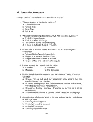323
VI. Summative Assessment
Multiple Choice: Directions: Choose the correct answer.
1.	 Where can most of the fossils be found?
a.	 Sedimentary rock
b.	 Granite rock
c.	 Lava flows
d.	 Black soil
2.	 Which of the following statements DOES NOT describe evolution?
a.	 Evolution is continuous.
b.	 Evolution refers to change.
c.	 The world is stable and unchanging.
d.	 If there is mutation, there is evolution.
3. Which pairs of animals shows a correct example of homologous 		
	structures?
a.	 Wings of butterfly and wings of bat.
b.	 Flipper of whale and forelimb of cat.
c.	 Fingers of human and arm of starfish
d.	 Tongue of frog and proboscis of mosquito.
4. In what era can the oldest fossils be found?
a.	 Cenozoic			c. Paleozoic
b.	 Mesozoic			 d. Pre Cambrian
5. Which of the following statements best explains the Theory of Natural 	
	Selection?
a.	 Organs that are not used may disappear, while organs that are
constantly used may develop.
b.	 In nature, the organism with desirable characteristics may survive,
while those with weaker traits may not.
c.	 Organisms develop desirable structures to survive in a given
environment.
d.	 Acquired characteristics of parents can be passed on to offsprings.
6. According to evolutionists, which is the best test to show the relatedness
	 of two organisms?
a.	 Similarity in development
b.	 Similarity in courting behavior
c.	 Similarity in structure
d.	 Similarity in genomic DNA
 