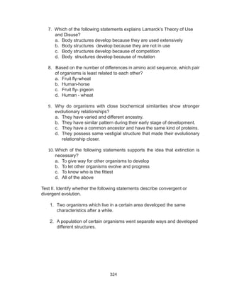 324
7. Which of the following statements explains Lamarck’s Theory of Use
	 and Disuse?
a.	 Body structures develop because they are used extensively
b.	 Body structures develop because they are not in use
c.	 Body structures develop because of competition
d.	 Body structures develop because of mutation
8. Based on the number of differences in amino acid sequence, which pair
	 of organisms is least related to each other?
a.	 Fruit fly-wheat
b.	 Human-horse
c.	 Fruit fly- pigeon
d.	 Human - wheat
9.	 Why do organisms with close biochemical similarities show stronger
evolutionary relationships?
a.	 They have varied and different ancestry.
b.	 They have similar pattern during their early stage of development.
c.	 They have a common ancestor and have the same kind of proteins.
d.	 They possess same vestigial structure that made their evolutionary
relationship closer.
10.	Which of the following statements supports the idea that extinction is
necessary?
a.	 To give way for other organisms to develop
b.	 To let other organisms evolve and progress
c.	 To know who is the fittest
d.	 All of the above
Test II. Identify whether the following statements describe convergent or
divergent evolution.
1.	 Two organisms which live in a certain area developed the same
characteristics after a while.
2.	 A population of certain organisms went separate ways and developed
different structures.
 