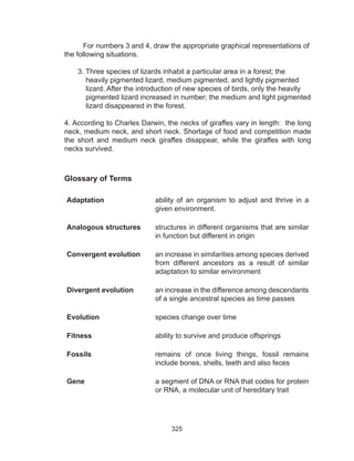 325
For numbers 3 and 4, draw the appropriate graphical representations of
the following situations.
3. Three species of lizards inhabit a particular area in a forest; the
heavily pigmented lizard, medium pigmented, and lightly pigmented
lizard. After the introduction of new species of birds, only the heavily
pigmented lizard increased in number; the medium and light pigmented
lizard disappeared in the forest.
4. According to Charles Darwin, the necks of giraffes vary in length: the long
neck, medium neck, and short neck. Shortage of food and competition made
the short and medium neck giraffes disappear, while the giraffes with long
necks survived.
Glossary of Terms
Adaptation ability of an organism to adjust and thrive in a
given environment.
Analogous structures structures in different organisms that are similar
in function but different in origin
Convergent evolution an increase in similarities among species derived
from different ancestors as a result of similar
adaptation to similar environment
Divergent evolution an increase in the difference among descendants
of a single ancestral species as time passes
Evolution species change over time
Fitness ability to survive and produce offsprings
Fossils remains of once living things, fossil remains
include bones, shells, teeth and also feces
Gene a segment of DNA or RNA that codes for protein
or RNA, a molecular unit of hereditary trait
 