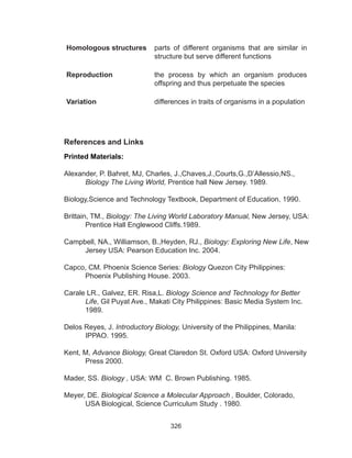 326
Homologous structures parts of different organisms that are similar in
structure but serve different functions
Reproduction the process by which an organism produces
offspring and thus perpetuate the species
Variation differences in traits of organisms in a population
References and Links
Printed Materials:
Alexander, P. Bahret, MJ, Charles, J.,Chaves,J.,Courts,G.,D’Allessio,NS.,
Biology The Living World, Prentice hall New Jersey. 1989.
Biology,Science and Technology Textbook, Department of Education, 1990.
Brittain, TM., Biology: The Living World Laboratory Manual, New Jersey, USA:
Prentice Hall Englewood Cliffs.1989.
Campbell, NA., Williamson, B.,Heyden, RJ., Biology: Exploring New Life, New
Jersey USA: Pearson Education Inc. 2004.
Capco, CM. Phoenix Science Series: Biology Quezon City Philippines:
Phoenix Publishing House. 2003.
Carale LR., Galvez, ER. Risa,L. Biology Science and Technology for Better
Life, Gil Puyat Ave., Makati City Philippines: Basic Media System Inc.
1989.
Delos Reyes, J. Introductory Biology, University of the Philippines, Manila:
IPPAO. 1995.
Kent, M, Advance Biology, Great Claredon St. Oxford USA: Oxford University
Press 2000.
Mader, SS. Biology , USA: WM C. Brown Publishing. 1985.
Meyer, DE. Biological Science a Molecular Approach , Boulder, Colorado,
USA Biological, Science Curriculum Study . 1980.
 