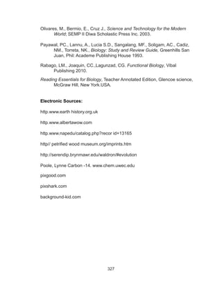327
Olivares, M., Bermio, E., Cruz J., Science and Technology for the Modern
World; SEMP II Diwa Scholastic Press Inc. 2003.
Payawal, PC., Lannu, A., Lucia S.D., Sangalang, MF., Soligam, AC., Cadiz,
NM., Torreta, NK., Biology: Study and Review Guide, Greenhills San
Juan, Phil: Academe Publishing House 1993.
Rabago, LM., Joaquin, CC.,Lagunzad, CG. Functional Biology, Vibal
Publishing 2010.
Reading Essentials for Biology, Teacher Annotated Edition, Glencoe science,
McGraw Hill, New York.USA.
Electronic Sources:
http.www.earth history.org.uk
http.www.albertawow.com
http.www.napedu/catalog.php?recor id+13165
http// petrified wood museum.org/imprints.htm
http://serendip.brynmawr.edu/waldron/#evolution
Poole, Lynne Carbon -14. www.chem.uwec.edu
pixgood.com
pixshark.com
background-kid.com
 