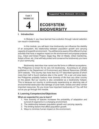 328
I. Introduction
	 In Module 3, you have learned how evolution through natural selection
can result in biodiversity.
	 In this module, you will learn how biodiversity can influence the stability
of an ecosystem, the relationship between population growth and carrying
capacity of a specific environment. You will become aware of the different human
activities that have a negative impact on the environment and propose projects
(e.g., Clean and Green Project, Sagip Ilog, War on Waste, Urban Gardening,
Adopt a River, etc.) that will help protect and conserve the biodiversity you have
in your community.
	 Biodiversity describes how varied are life forms in different ecosystems.
The Philippines is known for its very rich biodiversity. According to an article
published in the Department of Environment and Natural Resources (DENR)
2014 website, “The country has more than 52,177 described species of which
more than half is found nowhere else in the world.” On a per unit area basis,
the Philippines probably harbors more diversity of life than any other country
on the planet. But our country is also considered as a biodiversity hotspot.
This is because our country is continuously experiencing an alarming rate of
environmental destruction like damage of coral reefs, forests and other similar
important resources. Do you know how important biodiversity is? You will find
out as you go through this module.
II. Learning Competencies/Objectives
What are expected for you to learn?
1.	 How diversity of species increases the probability of adaptation and
survival of organisms in a changing environment.
2.	 The relationship between population growth and carrying capacity.
3.	 The limiting factors that affect population growth.
4.	 Ways to minimize human impact on the environment.
ECOSYSTEM:
BIODIVERSITY
Unit 3
MODULE
4
Suggested Time Allotment: 10-11 hrs.
Unit 3
Module
4
 