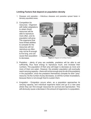 335
Limiting Factors that depend on population density
1.	 Diseases and parasites – Infectious diseases and parasites spread faster in
densely populated areas.
2.	 Competition for
resources - Organism
with better adaptations
to obtain (food)
resources will be
able to reproduce
more often, and its
population will grow.
The organisms that
have limited abilities
to compete for the
resources will not
reproduce as often,
may not be fit enough
to live long, and can
cause their population
to decrease.
3.	 Predation - plenty of prey are available, predators will be able to eat
sufficiently, thus have energy to reproduce much, and increase their
numbers. The population of their prey will begin to decrease as more and
more of them are eaten. However, the predator population will eventually
reach carrying capacity—there will not be enough prey for all of the predators
in the population, since the predators themselves compete for their “prey”
resource. As the number of prey decreases, so will the number of predators,
because there is not enough food to sustain them.
4.	 Emigration - Emigration occurs when, as a population approaches its
carrying capacity, and individual organisms leave and go to a new area
where they can find enough resources for survival and reproduction. This
will obviously cause a decrease in the amount of organisms in a population.
Figure 2. Diagram of Limiting Factors
 