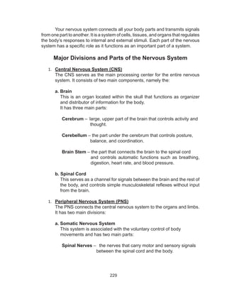 229
Your nervous system connects all your body parts and transmits signals
from one part to another. It is a system of cells, tissues, and organs that regulates
the body’s responses to internal and external stimuli. Each part of the nervous
system has a specific role as it functions as an important part of a system.
Major Divisions and Parts of the Nervous System
1.	 Central Nervous System (CNS)
The CNS serves as the main processing center for the entire nervous
system. It consists of two main components, namely the:
a. Brain
This is an organ located within the skull that functions as organizer
and distributor of information for the body.
It has three main parts:
Cerebrum –  large, upper part of the brain that controls activity and 	
		 thought.
Cerebellum – the part under the cerebrum that controls posture,
balance, and coordination.
Brain Stem – the part that connects the brain to the spinal cord
and controls automatic functions such as breathing,
digestion, heart rate, and blood pressure.
b. Spinal Cord
This serves as a channel for signals between the brain and the rest of
the body, and controls simple musculoskeletal reflexes without input
from the brain.
1.	 Peripheral Nervous System (PNS)
The PNS connects the central nervous system to the organs and limbs.
It has two main divisions:
a. Somatic Nervous System
This system is associated with the voluntary control of body
movements and has two main parts:
Spinal Nerves –   the nerves that carry motor and sensory signals
between the spinal cord and the body.
 