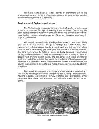 337
You have learned how a certain activity or phenomena affects the
environment; now, try to think of possible solutions to some of the pressing
environmental concerns in our country.
Environmental Problems and Issues
	
The Philippines is considered as one of the biologically richest country
in the world because of its high biodiversity at various levels. Our country has
both aquatic and terrestrial ecosystems, and also a high degree of endemism,
meaning high numbers of native species of flora and fauna are found only in
tropical communities.
	 We have all these rich natural biological resources but we have not truly
protected them. We are losing this global heritage due to habitat destruction,
overuse and pollution. As our forests are destroyed at a fast rate, the natural
habitats which are dwelling places of plant and animal species are also lost.
Our coral reefs, where the fishes lay eggs, are badly damaged by destructive
fishing methods such as muro-ami, dynamite and fine nets in fishing. In addition,
people hunt animals, collect plants, and sell corals and exotic animals for
livelihood, and other activities that cause the population of these organisms to
decrease at a faster rate. Hence, in view of these harmful human activities, our
country is also noted in the world as a hot spot for conservation and protection
of species.
	 The rate of development in some parts of the country is extraordinary.
The natural landscape has been changed by tall buildings, establishments,
housing projects, expressways, railway systems and overpasses. Other
reclaimed areas have been converted into industrial structures and techno
parks.
Figure 3. Forested area converted into housing
 