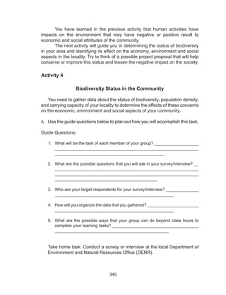 340
You have learned in the previous activity that human activities have
impacts on the environment that may have negative or positive result to
economic and social attributes of the community.
The next activity will guide you in determining the status of biodiversity
in your area and identifying its effect on the economy, environment and social
aspects in the locality. Try to think of a possible project proposal that will help
conserve or improve this status and lessen the negative impact on the society.
Activity 4
Biodiversity Status in the Community
You need to gather data about the status of biodiversity, population density,
and carrying capacity of your locality to determine the effects of these concerns
on the economic, environment and social aspects of your community.
A.	 Use the guide questions below to plan out how you will accomplish this task.
Guide Questions:
1.	 What will be the task of each member of your group? ___________________
_____________________________________________________________
_______________________________________________
2.	 What are the possible questions that you will ask in your survey/interview? __
_____________________________________________________________
_____________________________________________________________
____________________________________________
3.	 Who are your target respondents for your survey/interview? ______________
___________________________________________________
4.	 How will you organize the data that you gathered? ______________________
___________________________________________________
5.	 What are the possible ways that your group can do beyond class hours to
complete your learning tasks? _____________________________________
_________________________________________________
Take home task: Conduct a survey or interview at the local Department of
Environment and Natural Resources Office (DENR).
 