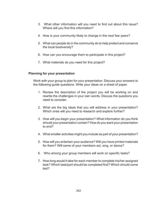 342
Planning for your presentation
Work with your group to plan for your presentation. Discuss your answers to
the following guide questions. Write your ideas on a sheet of paper.
1.	 Review the description of the project you will be working on and
rewrite the challenges in your own words. Discuss the questions you
need to consider.
2.	 What are the big ideas that you will address in your presentation?
Which ones will you need to research and explore further?
3.	 How will you begin your presentation? What information do you think
should your presentation contain? How do you want your presentation
to end?
4.	 What smaller activities might you include as part of your presentation?
5.	 How will you entertain your audience? Will you have printed materials
for them? Will some of your members act, sing, or dance?
6.	 Who among your group members will work on specific tasks?
7.	 How long would it take for each member to complete his/her assigned
task? Which task/part should be completed first? Which should come
last?
3.	 What other information will you need to find out about this issue?
Where will you find this information?
4.	 How is your community likely to change in the next few years?
5.	 What can people do in the community do to help protect and conserve
the local biodiversity?
6.	 How can you encourage them to participate in this project?
7.	 What materials do you need for this project?
 