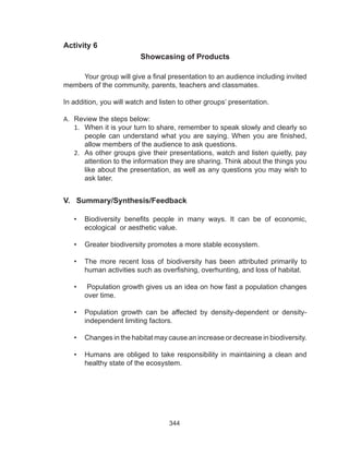 344
Activity 6
Showcasing of Products
	 Your group will give a final presentation to an audience including invited
members of the community, parents, teachers and classmates.
In addition, you will watch and listen to other groups’ presentation.
A.	 Review the steps below:
1.	 When it is your turn to share, remember to speak slowly and clearly so
people can understand what you are saying. When you are finished,
allow members of the audience to ask questions.
2.	 As other groups give their presentations, watch and listen quietly, pay
attention to the information they are sharing. Think about the things you
like about the presentation, as well as any questions you may wish to
ask later.
V. Summary/Synthesis/Feedback
•	 Biodiversity benefits people in many ways. It can be of economic,
ecological or aesthetic value.
•	 Greater biodiversity promotes a more stable ecosystem.
•	 The more recent loss of biodiversity has been attributed primarily to
human activities such as overfishing, overhunting, and loss of habitat.
•	 Population growth gives us an idea on how fast a population changes
over time.
•	 Population growth can be affected by density-dependent or density-
independent limiting factors.
•	 Changes in the habitat may cause an increase or decrease in biodiversity.
•	 Humans are obliged to take responsibility in maintaining a clean and
healthy state of the ecosystem.
 