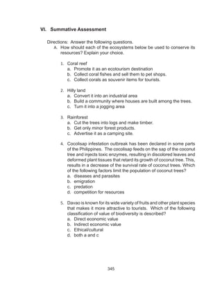 345
VI. Summative Assessment
Directions: Answer the following questions.
A.	 How should each of the ecosystems below be used to conserve its
resources? Explain your choice.
1.	 Coral reef
a.	 Promote it as an ecotourism destination
b.	 Collect coral fishes and sell them to pet shops.
c.	 Collect corals as souvenir items for tourists.
2.	 Hilly land
a.	 Convert it into an industrial area
b.	 Build a community where houses are built among the trees.
c.	 Turn it into a jogging area
3.	 Rainforest
a.	 Cut the trees into logs and make timber.
b.	 Get only minor forest products.
c.	 Advertise it as a camping site.
4.	 Cocolisap infestation outbreak has been declared in some parts
of the Philippines. The cocolisap feeds on the sap of the coconut
tree and injects toxic enzymes, resulting in discolored leaves and
deformed plant tissues that retard its growth of coconut tree. This,
results in a decrease of the survival rate of coconut trees. Which
of the following factors limit the population of coconut trees?
a.	 diseases and parasites			
b.	 emigration
c.	 predation
d.	 competition for resources
5.	 Davao is known for its wide variety of fruits and other plant species
that makes it more attractive to tourists. Which of the following
classification of value of biodiversity is described?
a.	 Direct economic value
b.	 Indirect economic value
c.	 Ethical/cultural
d.	 both a and c
 