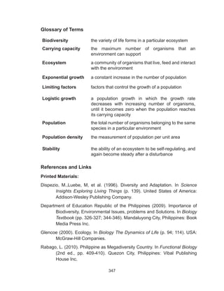347
Glossary of Terms
Biodiversity the variety of life forms in a particular ecosystem
Carrying capacity the maximum number of organisms that an
environment can support
Ecosystem a community of organisms that live, feed and interact
with the environment
Exponential growth a constant increase in the number of population
Limiting factors factors that control the growth of a population
Logistic growth a population growth in which the growth rate
decreases with increasing number of organisms,
until it becomes zero when the population reaches
its carrying capacity
Population the total number of organisms belonging to the same
species in a particular environment
Population density the measurement of population per unit area
Stability the ability of an ecosystem to be self-regulating, and
again become steady after a disturbance
References and Links
Printed Materials:
Dispezio, M.,Luebe, M, et al. (1996). Diversity and Adaptation. In Science
Insights Exploring Living Things (p. 139). United States of America:
Addison-Wesley Publishing Company.
Department of Education Republic of the Philippines (2009). Importance of
Biodiversity, Environmental Issues, problems and Solutions. In Biology
Textbook (pp. 326-327; 344-346). Mandaluyong City, Philippines: Book
Media Press Inc.
Glencoe (2000). Ecology. In Biology The Dynamics of Life (p. 94; 114). USA:
McGraw-Hill Companies.
Rabago, L. (2010). Philippine as Megadiversity Country. In Functional Biology
(2nd ed., pp. 409-410). Quezon City, Philippines: Vibal Publishing
House Inc.
 