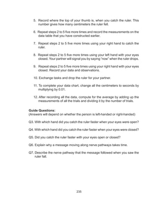 235
5. Record where the top of your thumb is, when you catch the ruler. This
number gives how many centimeters the ruler fell.
6. Repeat steps 2 to 5 five more times and record the measurements on the
data table that you have constructed earlier.
7. Repeat steps 2 to 5 five more times using your right hand to catch the
ruler.
8. Repeat steps 2 to 5 five more times using your left hand with your eyes
closed. Your partner will signal you by saying “now” when the ruler drops.
9. Repeat steps 2 to 5 five more times using your right hand with your eyes
closed. Record your data and observations.
10. Exchange tasks and drop the ruler for your partner.
11. To complete your data chart, change all the centimeters to seconds by
multiplying by 0.01.
12. After recording all the data, compute for the average by adding up the
measurements of all the trials and dividing it by the number of trials.
Guide Questions:
(Answers will depend on whether the person is left-handed or right-handed)
Q3. With which hand did you catch the ruler faster when your eyes were open?
Q4. With which hand did you catch the ruler faster when your eyes were closed?
Q5. Did you catch the ruler faster with your eyes open or closed?
Q6. Explain why a message moving along nerve pathways takes time.
Q7. Describe the nerve pathway that the message followed when you saw the
ruler fall.
 