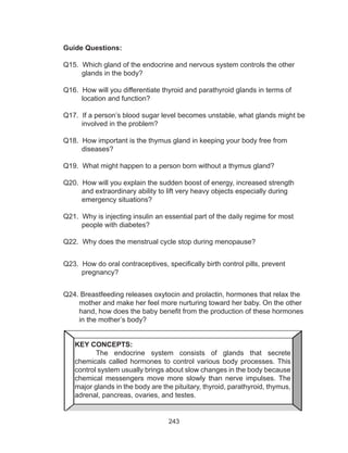 243
Guide Questions:
Q15. Which gland of the endocrine and nervous system controls the other
glands in the body?
Q16. How will you differentiate thyroid and parathyroid glands in terms of
location and function?
Q17. If a person’s blood sugar level becomes unstable, what glands might be
involved in the problem?
Q18. How important is the thymus gland in keeping your body free from
diseases?
Q19. What might happen to a person born without a thymus gland?
Q20. How will you explain the sudden boost of energy, increased strength
and extraordinary ability to lift very heavy objects especially during
emergency situations?
Q21. Why is injecting insulin an essential part of the daily regime for most
people with diabetes?
Q22. Why does the menstrual cycle stop during menopause?
Q23. How do oral contraceptives, specifically birth control pills, prevent
pregnancy?
Q24. Breastfeeding releases oxytocin and prolactin, hormones that relax the
mother and make her feel more nurturing toward her baby. On the other
hand, how does the baby benefit from the production of these hormones
in the mother’s body?
KEY CONCEPTS:
	 The endocrine system consists of glands that secrete
chemicals called hormones to control various body processes. This
control system usually brings about slow changes in the body because
chemical messengers move more slowly than nerve impulses. The
major glands in the body are the pituitary, thyroid, parathyroid, thymus,
adrenal, pancreas, ovaries, and testes.
 