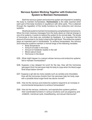 255
Nervous System Working Together with Endocrine
System to Maintain Homeostasis
Both the nervous system and endocrine system are important in enabling
the body to maintain homeostasis. Homeostasis is the state reached when
each part of the body functions in equilibrium with other parts. This is attained
through the regulation of the bodily functions by the endocrine and nervous
systems.
Mostbodysystemsmaintainhomeostasisbyusingfeedbackmechanisms.
When the brain receives messages from the body about an internal change in
one of its systems, it works to restore the system to its normal state. The levels
of hormones in the body are controlled by feedback. It is important that the
amount of hormones in our body is kept at the right level. The endocrine system
plays an important part in homeostasis. To achieve homeostasis, the nervous
and endocrine systems maintain a normal range of the following variables:
•	 Body temperature
•	 Amount of water in the body
•	 Amount of metabolic wastes in the cell
•	 Blood calcium level
•	 Hormones in the blood
Q35. What might happen to a person whose nervous and endocrine systems
fail to maintain homeostasis?
Q36. Suppose a boy skipped his lunch for the day. How will the hormones
(glucagon) from his pancreas help his body to cope when his blood sugar
level drops below normal?
Q37. Suppose a girl ate too many sweets such as candies and chocolates.
How will the hormones (insulin) from her pancreas help her body cope
with a possible blood sugar level rise above normal?
Q38. How do the nervous and endocrine systems respond to an increase in
environmental temperature to achieve homeostasis?
Q39. How do the nervous, endocrine, and reproductive systems perform
their coordinated functions in various functions such as pregnancy and
childbirth, menstrual cycle, breastfeeding, and sexual intercourse?
 