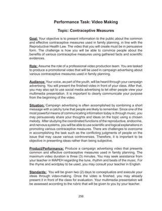 256
Performance Task: Video Making
Topic: Contraceptive Measures
Goal: Your objective is to present information to the public about the common
and effective contraceptive measures used in family planning, in line with the
Reproductive Health Law. The video that you will create must be in persuasive
form. The challenge is how you will be able to convince people about the
benefits of various contraceptive measures using gathered facts and scientific
evidences.
Role: Assume the role of a professional video production team. You are tasked
to produce a promotional video that will be used in campaign advertising about
various contraceptive measures used in family planning.
Audience: Your voice, as part of the youth, will be heard through your campaign
advertising. You will present the finished video in front of your class. After that,
you may also opt to use social media advertising to let other people view your
multimedia presentation. It is important to clearly communicate your purpose
from the beginning of the video.
Situation: Campaign advertising is often accomplished by combining a short
message with a catchy tune that people are likely to remember. Since one of the
most powerful means of communicating information today is through music, you
may persuasively share your thoughts and ideas on the topic using a chosen
melody. After studying the coordinated functions of the reproductive, endocrine,
and nervous systems, you will be able to use scientific and logical explanations in
promoting various contraceptive measures. There are challenges to overcome
in accomplishing the task such as the conflicting judgments of people on the
issue that may cause various controversies. Therefore, it is important to be
objective in presenting ideas rather than being subjective.
Product/Performance: Produce a campaign advertising video that presents
common and effective contraceptive measures used in family planning. The
maximum video duration is three (3) minutes. You may seek assistance from
your teacher in MAPEH regarding the tune, rhythm and beats of the music. For
the rhyme and wordplay to be used, you may consult your teacher in English.
Standards: You will be given two (2) days to conceptualize and execute your
ideas through video-making. Once the video is finished, you may already
present it in front of the class for evaluation. Your multimedia presentation will
be assessed according to the rubric that will be given to you by your teacher.
 