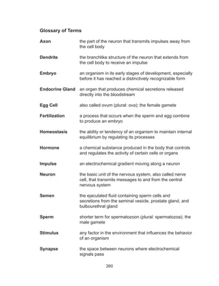 260
Glossary of Terms
Axon 	 the part of the neuron that transmits impulses away from
the cell body
Dendrite	 the branchlike structure of the neuron that extends from
the cell body to receive an impulse
Embryo	 an organism in its early stages of development, especially
before it has reached a distinctively recognizable form
Endocrine Gland	 an organ that produces chemical secretions released
directly into the bloodstream
Egg Cell		 also called ovum (plural: ova); the female gamete
Fertilization	 a process that occurs when the sperm and egg combine
to produce an embryo
Homeostasis 	 the ability or tendency of an organism to maintain internal
equilibrium by regulating its processes
Hormone	 a chemical substance produced in the body that controls
and regulates the activity of certain cells or organs
Impulse 		 an electrochemical gradient moving along a neuron
Neuron 	 the basic unit of the nervous system, also called nerve
cell, that transmits messages to and from the central
nervous system
Semen 	 the ejaculated fluid containing sperm cells and
secretions from the seminal vesicle, prostate gland, and
bulbourethral gland
Sperm 	 shorter term for spermatozoon (plural: spermatozoa); the
male gamete
Stimulus 	 any factor in the environment that influences the behavior
of an organism
	
Synapse 	 the space between neurons where electrochemical
signals pass
 