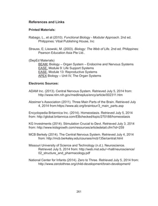 261
References and Links
Printed Materials:
Rabago, L., et al (2010). Functional Biology - Modular Approach. 2nd ed.
Philippines: Vibal Publishing House, Inc
Strauss, E; Lisowski, M. (2003). Biology: The Web of Life. 2nd ed. Philippines:
Pearson Education Asia Pte Ltd..
(DepEd Materials)
BEAM: Biology – Organ System – Endocrine and Nervous Systems
EASE, Module 9: Life Support Systems
EASE, Module 13: Reproductive Systems
APEX Biology – Unit IV, The Organ Systems
Electronic Sources:
ADAM Inc. (2013). Central Nervous System. Retrieved July 5, 2014 from:
http://www.nlm.nih.gov/medlineplus/ency/article/002311.htm
Alzeimer’s Association (2011). Three Main Parts of the Brain. Retrieved July
4, 2014 from:https://www.alz.org/braintour/3_main_parts.asp
Encyclopedia Britannica Inc. (2014). Homeostasis. Retrieved July 5, 2014
from: http://global.britannica.com/EBchecked/topic/270188/homeostasis
KG Investments (2014). Stimulation Crucial to Devt. Retrieved July 3, 2014
from: http://www.kidsgrowth.com/resources/articledetail.cfm?id=259
MCB Berkely (2014). The Central Nervous System. Retrieved July 4, 2014
from: http://mcb.berkeley.edu/courses/mcb135e/central.html
Missouri University of Science and Technology (n.d.). Neuroscience.
Retrieved July 5, 2014 from: http://web.mst.edu/~rhall/neuroscience/
02_structure_and_pharmacology.pdf
National Center for Infants (2014). Zero to Three. Retrieved July 5, 2014 from:
http://www.zerotothree.org/child-development/brain-development/
 