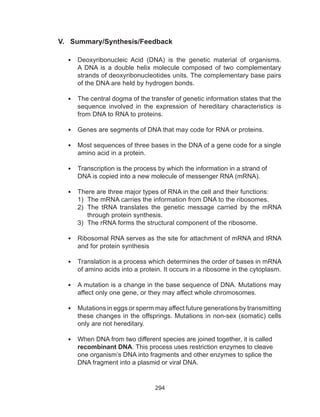294
V. Summary/Synthesis/Feedback
•	 Deoxyribonucleic Acid (DNA) is the genetic material of organisms.
A DNA is a double helix molecule composed of two complementary
strands of deoxyribonucleotides units. The complementary base pairs
of the DNA are held by hydrogen bonds.
•	 The central dogma of the transfer of genetic information states that the
sequence involved in the expression of hereditary characteristics is
from DNA to RNA to proteins.
•	 Genes are segments of DNA that may code for RNA or proteins.
•	 Most sequences of three bases in the DNA of a gene code for a single
amino acid in a protein.
•	 Transcription is the process by which the information in a strand of
DNA is copied into a new molecule of messenger RNA (mRNA).
•	 There are three major types of RNA in the cell and their functions:
1)	 The mRNA carries the information from DNA to the ribosomes.
2)	 The tRNA translates the genetic message carried by the mRNA
through protein synthesis.
3)	 The rRNA forms the structural component of the ribosome.
•	 Ribosomal RNA serves as the site for attachment of mRNA and tRNA
and for protein synthesis
•	 Translation is a process which determines the order of bases in mRNA
of amino acids into a protein. It occurs in a ribosome in the cytoplasm.
•	 A mutation is a change in the base sequence of DNA. Mutations may
affect only one gene, or they may affect whole chromosomes.
•	 Mutations in eggs or sperm may affect future generations by transmitting
these changes in the offsprings. Mutations in non-sex (somatic) cells
only are not hereditary.
•	 When DNA from two different species are joined together, it is called
recombinant DNA. This process uses restriction enzymes to cleave
one organism’s DNA into fragments and other enzymes to splice the
DNA fragment into a plasmid or viral DNA.
 