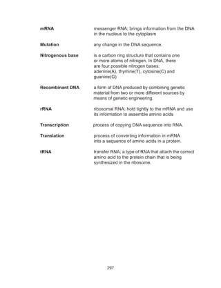 297
mRNA			messenger RNA; brings information from the DNA
in the nucleus to the cytoplasm
Mutation			 any change in the DNA sequence.
Nitrogenous base		 is a carbon ring structure that contains one
or more atoms of nitrogen. In DNA, there
are four possible nitrogen bases:
adenine(A), thymine(T), cytosine(C) and
guanine(G)
Recombinant DNA		 a form of DNA produced by combining genetic
material from two or more different sources by
means of genetic engineering.
rRNA				 ribosomal RNA; hold tightly to the mRNA and use
its information to assemble amino acids
Transcription process of copying DNA sequence into RNA.
Translation			 process of converting information in mRNA
into a sequence of amino acids in a protein.
tRNA 			 transfer RNA; a type of RNA that attach the correct
amino acid to the protein chain that is being
synthesized in the ribosome.
 