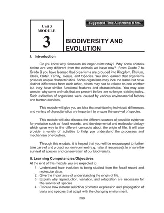 299
Suggested Time Allotment: 8 hrs.
I. Introduction
Do you know why dinosaurs no longer exist today? Why some animals
before are very different from the animals we have now? From Grade 7 to
Grade 9 you have learned that organisms are grouped into Kingdom, Phylum,
Class, Order, Family, Genus, and Species. You also learned that organisms
possess unique characteristics. Some organisms may look the same but have
distinct differences from each other, others may not be related to one another
but they have similar functional features and characteristics. You may also
wonder why some animals that are present before are no longer existing today.
Such extinction of organisms were caused by various environmental factors
and human activities.
This module will give you an idea that maintaining individual differences
and variety of characteristics are important to ensure the survival of species.
This module will also discuss the different sources of possible evidence
for evolution such as fossil records, and developmental and molecular biology
which gave way to the different concepts about the origin of life. It will also
provide a variety of activities to help you understand the processes and
mechanism of evolution.
Through this module, it is hoped that you will be encouraged to further
take care of and protect our environment (e.g. natural resources), to ensure the
survival of species and conservation of our biodiversity.
II. Learning Competencies/Objectives
At the end of this module you are expected to:
1.	 Understand how evolution is being studied from the fossil record and
molecular data.
2.	 Give the importance of understanding the origin of life.
3.	 Explain why reproduction, variation, and adaptation are necessary for
the survival of species.
4.	 Discuss how natural selection promotes expression and propagation of
traits and species that adapt with the changing environment.
BIODIVERSITY AND
EVOLUTION
Unit 3
MODULE
3
 