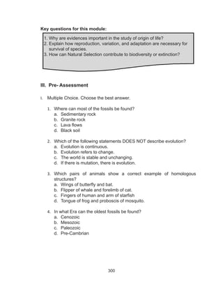 300
Key questions for this module:
III. Pre- Assessment
I.	 Multiple Choice. Choose the best answer.
1.	 Where can most of the fossils be found?
a.	 Sedimentary rock
b.	 Granite rock
c.	 Lava flows
d.	 Black soil
2.	 Which of the following statements DOES NOT describe evolution?
a.	 Evolution is continuous.
b.	 Evolution refers to change.
c.	 The world is stable and unchanging.
d.	 If there is mutation, there is evolution.
3.	 Which pairs of animals show a correct example of homologous
structures?
a.	 Wings of butterfly and bat.
b.	 Flipper of whale and forelimb of cat.
c.	 Fingers of human and arm of starfish
d.	 Tongue of frog and proboscis of mosquito.
4.	 In what Era can the oldest fossils be found?
a.	 Cenozoic
b.	 Mesozoic
c.	 Paleozoic
d.	 Pre-Cambrian
1. Why are evidences important in the study of origin of life?
2. Explain how reproduction, variation, and adaptation are necessary for
survival of species.
3. How can Natural Selection contribute to biodiversity or extinction?
 