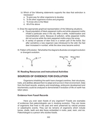 302
10.	Which of the following statements supports the idea that extinction is
necessary?
a.	 To give way for other organisms to develop
b.	 To let other organisms evolve and progress
c.	 To know who is the fittest
d.	 All of the above
II. Draw the appropriate graphical representation of the following situations.
a.	 Equal population of black peppered moths and white peppered moths
inhabit a particular area in the city. After a while, modernization and
industrialization came. Because of pollution, white peppered moths
did not survive while the dark peppered moths enjoy the smog.
b.	 A variety of species of deer lives in a certain part of the forest. But
after sometime a new organism was introduced to the wild; the fast
deer increased in number, while the slow ones became extinct.
III. Pattern of Evolution. Tell whether the diagrams illustrate convergent evolution
or divergent evolution.
IV. Reading Resources and Instructional Activities
SOURCES OF EVIDENCE FOR EVOLUTION
	 Organisms inhabiting the earth have changed overtime, their structures,
traits, and abilities allowed them to adapt and survive in their environment. Data
from the fossil records, anatomy and morphology, embryonic development and
biochemistry could be analyzed to demonstrate if evolution of life on earth has
taken place.
Evidence from Fossil Records
	 Have you ever seen fossils of any organism? Fossils are examples
of evidences that paleontologists use in studying evolution. They are traces
of organisms that lived in the past and were preserved by natural process
or catastrophic events. They can be remains of organisms which include
bones, shells, teeth and also feces embedded in rocks, peat, resin, and ice.
Paleontologist is a person who studies fossils.
 