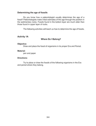 304
Determining the age of fossils
	 Do you know how a paleontologist usually determines the age of a
fossil? Paleontologists make initial estimates of the age through the position in
the sedimentary rocks. Fossils found in the bottom layer are much older than
those found in upper layer of rocks.
The following activities will teach us how to determine the age of fossils.
Activity 1A
Where Do I Belong?
Objective:
Draw and place the fossil of organisms in its proper Era and Period.
Material:
pen and paper
Directions:
	 Try to place or draw the fossils of the following organisms in the Era
and period where they belong. 	
 