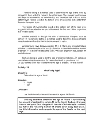 306
	 Relative dating is a method used to determine the age of the rocks by
comparing them with the rocks in the other layer. The younger sedimentary
rock layer is assumed to be found on top and the older rock is found at the
bottom layer. Fossils found at the bottom layer are assumed to be older than
those on the upper layer.
The fossils of invertebrates found at the bottom part of the rock layer
suggest that invertebrates are probably one of the first and oldest organisms
that lived on earth.
Another method is through the use of radioactive isotopes such as
carbon-14. Radiometric dating is a method used to determine the age of rocks
using the decay of radioactive isotopes present in rocks.
All organisms have decaying carbon-14 in it. Plants and animals that are
still alive constantly replace the supply of carbon in their body and the amount
of carbon -14 in their body stays the same. When an organism dies, carbon-14
starts to decay.
Carbon dating is used to tell the age of organic materials. Art collectors
use carbon dating to determine if a piece of art work is genuine or not.
Do you want to know how to determine the age of a fossil? Try this activity.
Activity 1B
What’s My Age?
Objective:
Determine the age of fossil.
Materials:
•	 Paper
•	 pen
Directions:
Use the information below to answer the age of the fossils.
	 One way scientists determine the age of fossils is by checking
the amount of radioactive carbon-14 in the fossil. Carbon-14 breaks
down or decays to form nitrogen-14; the rate of this decay is constant
e.g. half of the remaining Carbon-14 breaks down every 5730 years.
Use this information and compute the age of the fossils on the next
page.
 