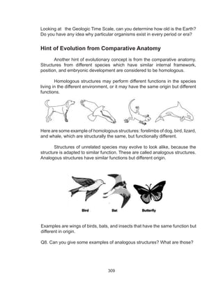 309
Looking at the Geologic Time Scale, can you determine how old is the Earth?
Do you have any idea why particular organisms exist in every period or era?
Hint of Evolution from Comparative Anatomy
Another hint of evolutionary concept is from the comparative anatomy.
Structures from different species which have similar internal framework,
position, and embryonic development are considered to be homologous.
Homologous structures may perform different functions in the species
living in the different environment, or it may have the same origin but different
functions.	
Here are some example of homologous structures: forelimbs of dog, bird, lizard,
and whale, which are structurally the same, but functionally different.
Structures of unrelated species may evolve to look alike, because the
structure is adapted to similar function. These are called analogous structures.
Analogous structures have similar functions but different origin.
Examples are wings of birds, bats, and insects that have the same function but
different in origin.
Q8. Can you give some examples of analogous structures? What are those?
 