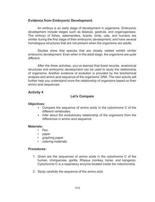 313
Evidence from Embryonic Development
	
An embryo is an early stage of development in organisms. Embryonic
development include stages such as blastula, gastrula, and organogenesis.
The embryo of fishes, salamanders, lizards, birds, cats, and humans are
similar during the first stage of their embryonic development; and have several
homologous structures that are not present when the organisms are adults
Studies show that species that are closely related exhibit similar
embryonic development. Even when in the adult stage, the organisms are quite
different.
	 After the three activities, you’ve learned that fossil records, anatomical
structures and embryonic development can be used to study the relationship
of organisms. Another evidence of evolution is provided by the biochemical
analysis and amino acid sequence of the organisms’ DNA. The next activity will
further help you understand more the relationship of organisms based on their
amino acid sequences.
Activity 4
Let’s Compare
Objectives:
•	 Compare the sequence of amino acids in the cytochrome C of the
different vertebrates.
•	 Infer about the evolutionary relationship of the organisms from the
differences in amino acid sequence.
Materials:
•	 Pen
•	 paper
•	 graphing paper
•	 coloring materials.
Procedures:
1.	 Given are the sequences of amino acids in the cytochrome C of the
human, chimpanzee, gorilla, Rhesus monkey, horse, and kangaroo.
Cytochrome C is a respiratory enzyme located inside the mitochondria.
2.	 Study carefully the sequence of the amino acid.
 