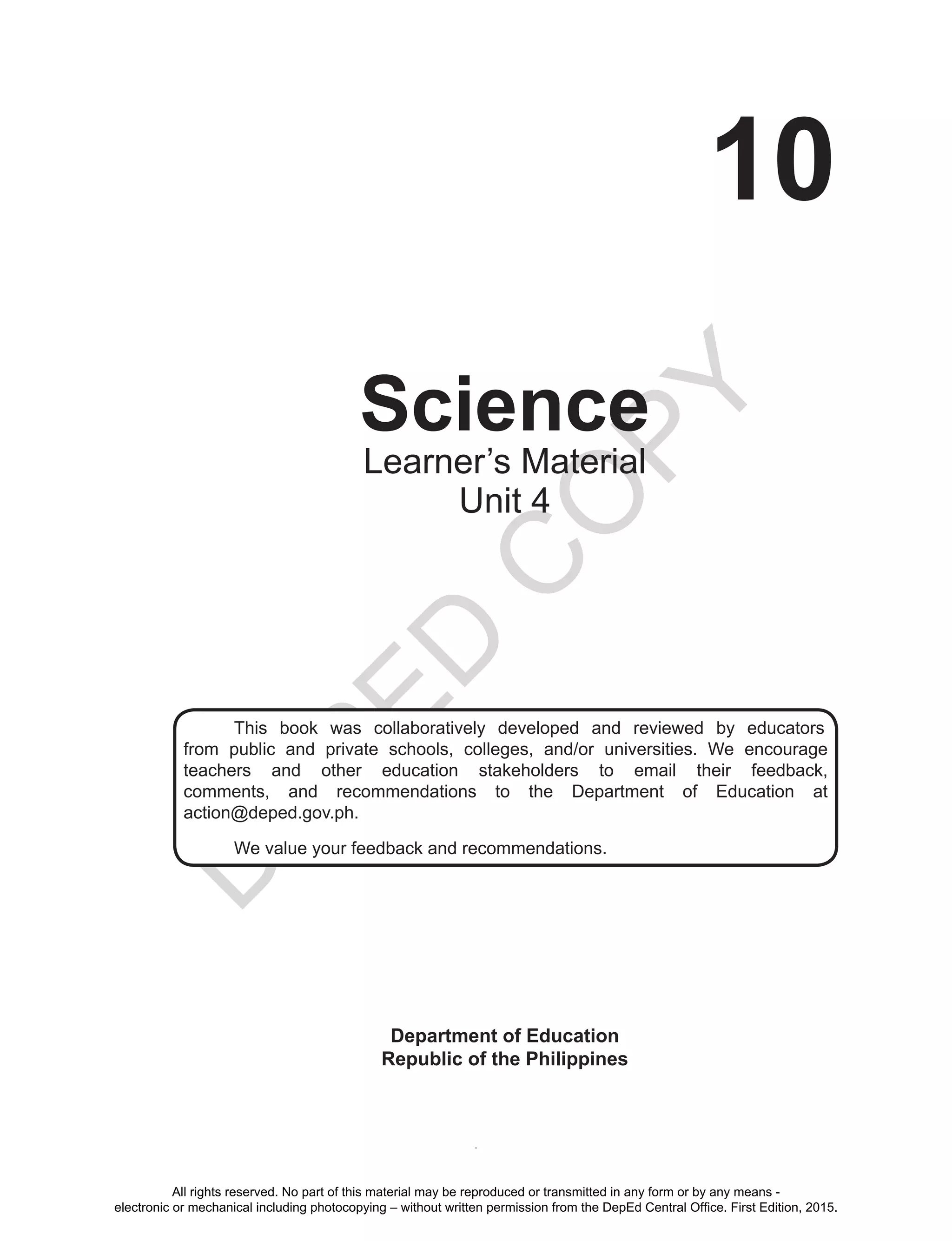 D
EPED
C
O
PY
i
10
Science
Department of Education
Republic of the Philippines
This book was collaboratively developed and reviewed by educators
from public and private schools, colleges, and/or universities. We encourage
teachers and other education stakeholders to email their feedback,
comments, and recommendations to the Department of Education at
action@deped.gov.ph.
We value your feedback and recommendations.
Learner’s Material
Unit 4
All rights reserved. No part of this material may be reproduced or transmitted in any form or by any means -
electronic or mechanical including photocopying – without written permission from the DepEd Central Office. First Edition, 2015.
 