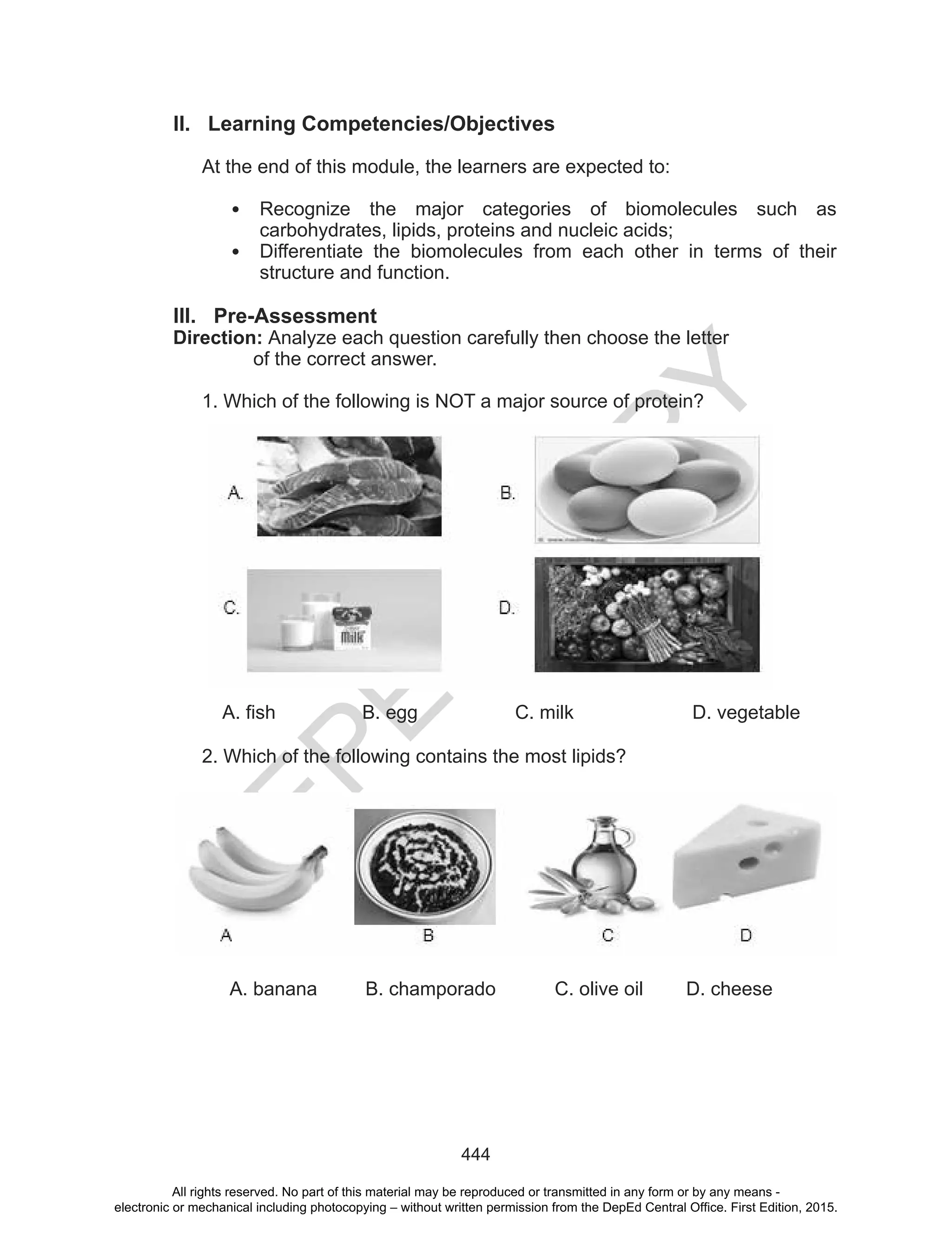 D
EPED
C
O
PY
444
II. Learning Competencies/Objectives
At the end of this module, the learners are expected to:
• Recognize the major categories of biomolecules such as
carbohydrates, lipids, proteins and nucleic acids;
• Differentiate the biomolecules from each other in terms of their
structure and function.
III. Pre-Assessment
Direction: Analyze each question carefully then choose the letter
of the correct answer.
1. Which of the following is NOT a major source of protein?
A. fish B. egg C. milk D. vegetable
2. Which of the following contains the most lipids?
A. banana B. champorado C. olive oil D. cheese
All rights reserved. No part of this material may be reproduced or transmitted in any form or by any means -
electronic or mechanical including photocopying – without written permission from the DepEd Central Office. First Edition, 2015.
 
