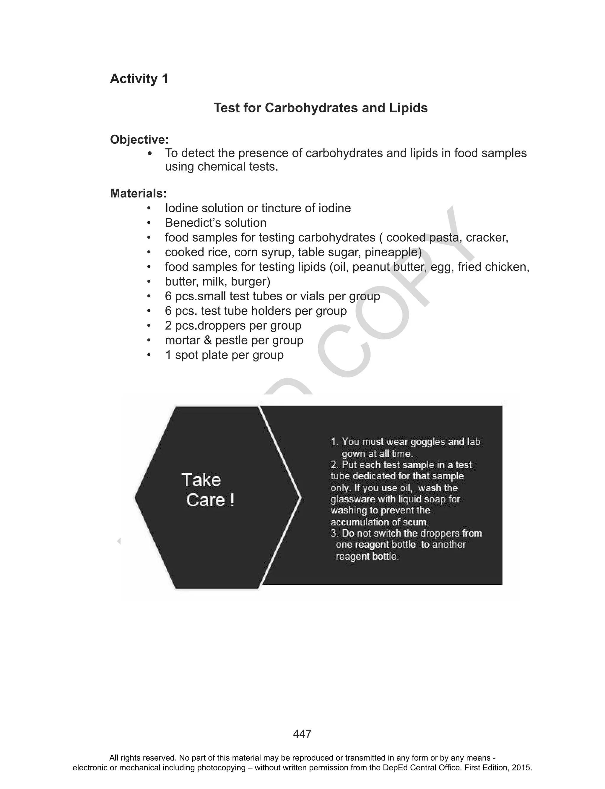 D
EPED
C
O
PY
447
Activity 1
Test for Carbohydrates and Lipids
Objective:
• To detect the presence of carbohydrates and lipids in food samples
using chemical tests.
Materials:
• Iodine solution or tincture of iodine
• Benedict’s solution
• food samples for testing carbohydrates ( cooked pasta, cracker,
• cooked rice, corn syrup, table sugar, pineapple)
• food samples for testing lipids (oil, peanut butter, egg, fried chicken,
• butter, milk, burger)
• 6 pcs.small test tubes or vials per group
• 6 pcs. test tube holders per group
• 2 pcs.droppers per group
• mortar & pestle per group
• 1 spot plate per group
All rights reserved. No part of this material may be reproduced or transmitted in any form or by any means -
electronic or mechanical including photocopying – without written permission from the DepEd Central Office. First Edition, 2015.
 