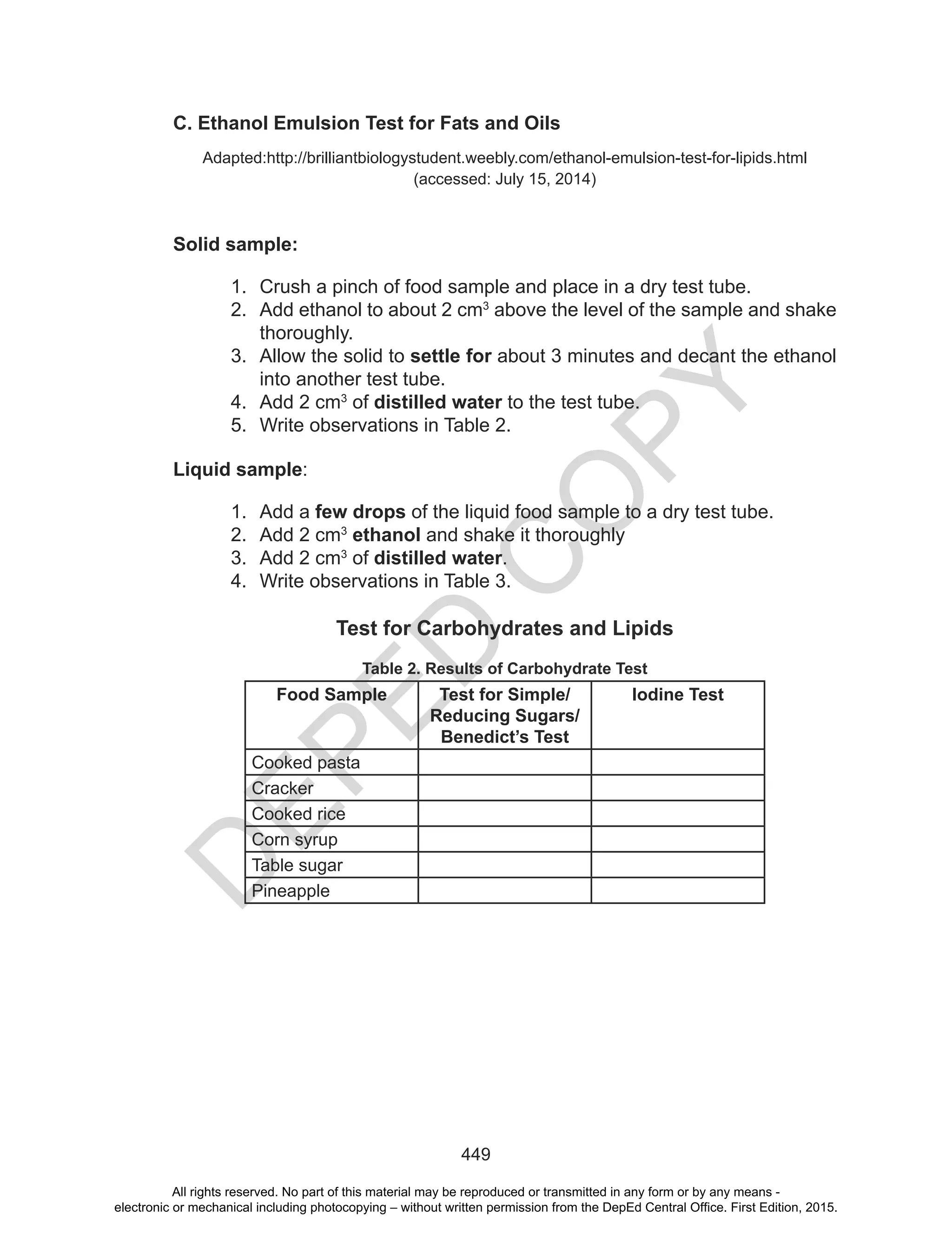 D
EPED
C
O
PY
449
C. Ethanol Emulsion Test for Fats and Oils
Adapted:http://brilliantbiologystudent.weebly.com/ethanol-emulsion-test-for-lipids.html
(accessed: July 15, 2014)
Solid sample:
1. Crush a pinch of food sample and place in a dry test tube.
2. Add ethanol to about 2 cm3
above the level of the sample and shake
thoroughly.
3. Allow the solid to settle for about 3 minutes and decant the ethanol
into another test tube.
4. Add 2 cm3
of distilled water to the test tube.
5. Write observations in Table 2.
Liquid sample:
1. Add a few drops of the liquid food sample to a dry test tube.
2. Add 2 cm3
ethanol and shake it thoroughly
3. Add 2 cm3
of distilled water.
4. Write observations in Table 3.
Test for Carbohydrates and Lipids
Table 2. Results of Carbohydrate Test
Food Sample Test for Simple/
Reducing Sugars/
Benedict’s Test
Iodine Test
Cooked pasta
Cracker
Cooked rice
Corn syrup
Table sugar
Pineapple
All rights reserved. No part of this material may be reproduced or transmitted in any form or by any means -
electronic or mechanical including photocopying – without written permission from the DepEd Central Office. First Edition, 2015.
 