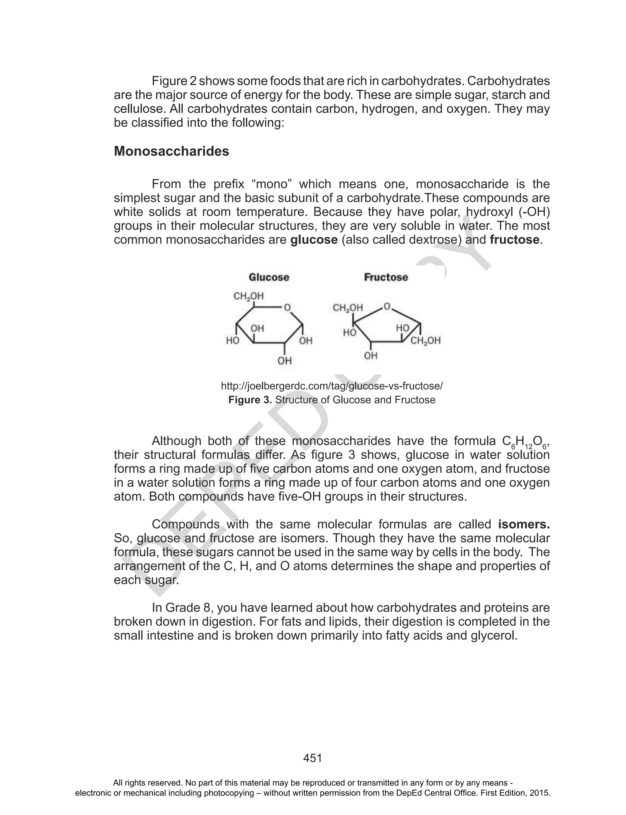 D
EPED
C
O
PY
451
Figure 2 shows some foods that are rich in carbohydrates. Carbohydrates
are the major source of energy for the body. These are simple sugar, starch and
cellulose. All carbohydrates contain carbon, hydrogen, and oxygen. They may
be classified into the following:
Monosaccharides
From the prefix “mono” which means one, monosaccharide is the
simplest sugar and the basic subunit of a carbohydrate.These compounds are
white solids at room temperature. Because they have polar, hydroxyl (-OH)
groups in their molecular structures, they are very soluble in water. The most
common monosaccharides are glucose (also called dextrose) and fructose.
http://joelbergerdc.com/tag/glucose-vs-fructose/
Figure 3. Structure of Glucose and Fructose
Although both of these monosaccharides have the formula C6
H12
O6
,
their structural formulas differ. As figure 3 shows, glucose in water solution
forms a ring made up of five carbon atoms and one oxygen atom, and fructose
in a water solution forms a ring made up of four carbon atoms and one oxygen
atom. Both compounds have five-OH groups in their structures.
Compounds with the same molecular formulas are called isomers.
So, glucose and fructose are isomers. Though they have the same molecular
formula, these sugars cannot be used in the same way by cells in the body. The
arrangement of the C, H, and O atoms determines the shape and properties of
each sugar.
In Grade 8, you have learned about how carbohydrates and proteins are
broken down in digestion. For fats and lipids, their digestion is completed in the
small intestine and is broken down primarily into fatty acids and glycerol.
All rights reserved. No part of this material may be reproduced or transmitted in any form or by any means -
electronic or mechanical including photocopying – without written permission from the DepEd Central Office. First Edition, 2015.
 