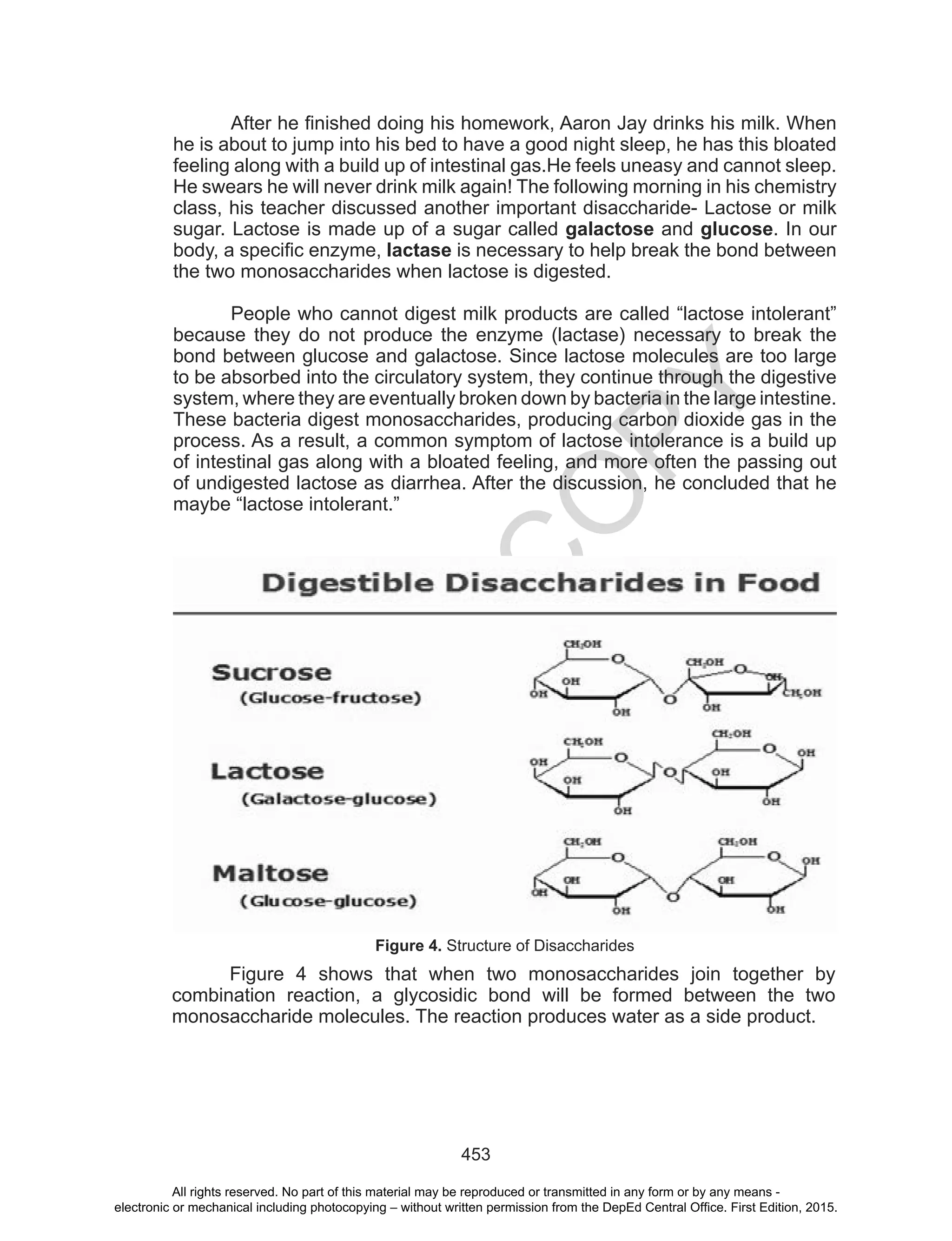 D
EPED
C
O
PY
453
After he finished doing his homework, Aaron Jay drinks his milk. When
he is about to jump into his bed to have a good night sleep, he has this bloated
feeling along with a build up of intestinal gas.He feels uneasy and cannot sleep.
He swears he will never drink milk again! The following morning in his chemistry
class, his teacher discussed another important disaccharide- Lactose or milk
sugar. Lactose is made up of a sugar called galactose and glucose. In our
body, a specific enzyme, lactase is necessary to help break the bond between
the two monosaccharides when lactose is digested.
People who cannot digest milk products are called “lactose intolerant”
because they do not produce the enzyme (lactase) necessary to break the
bond between glucose and galactose. Since lactose molecules are too large
to be absorbed into the circulatory system, they continue through the digestive
system, where they are eventually broken down by bacteria in the large intestine.
These bacteria digest monosaccharides, producing carbon dioxide gas in the
process. As a result, a common symptom of lactose intolerance is a build up
of intestinal gas along with a bloated feeling, and more often the passing out
of undigested lactose as diarrhea. After the discussion, he concluded that he
maybe “lactose intolerant.”
Figure 4. Structure of Disaccharides
Figure 4 shows that when two monosaccharides join together by
combination reaction, a glycosidic bond will be formed between the two
monosaccharide molecules. The reaction produces water as a side product.
All rights reserved. No part of this material may be reproduced or transmitted in any form or by any means -
electronic or mechanical including photocopying – without written permission from the DepEd Central Office. First Edition, 2015.
 
