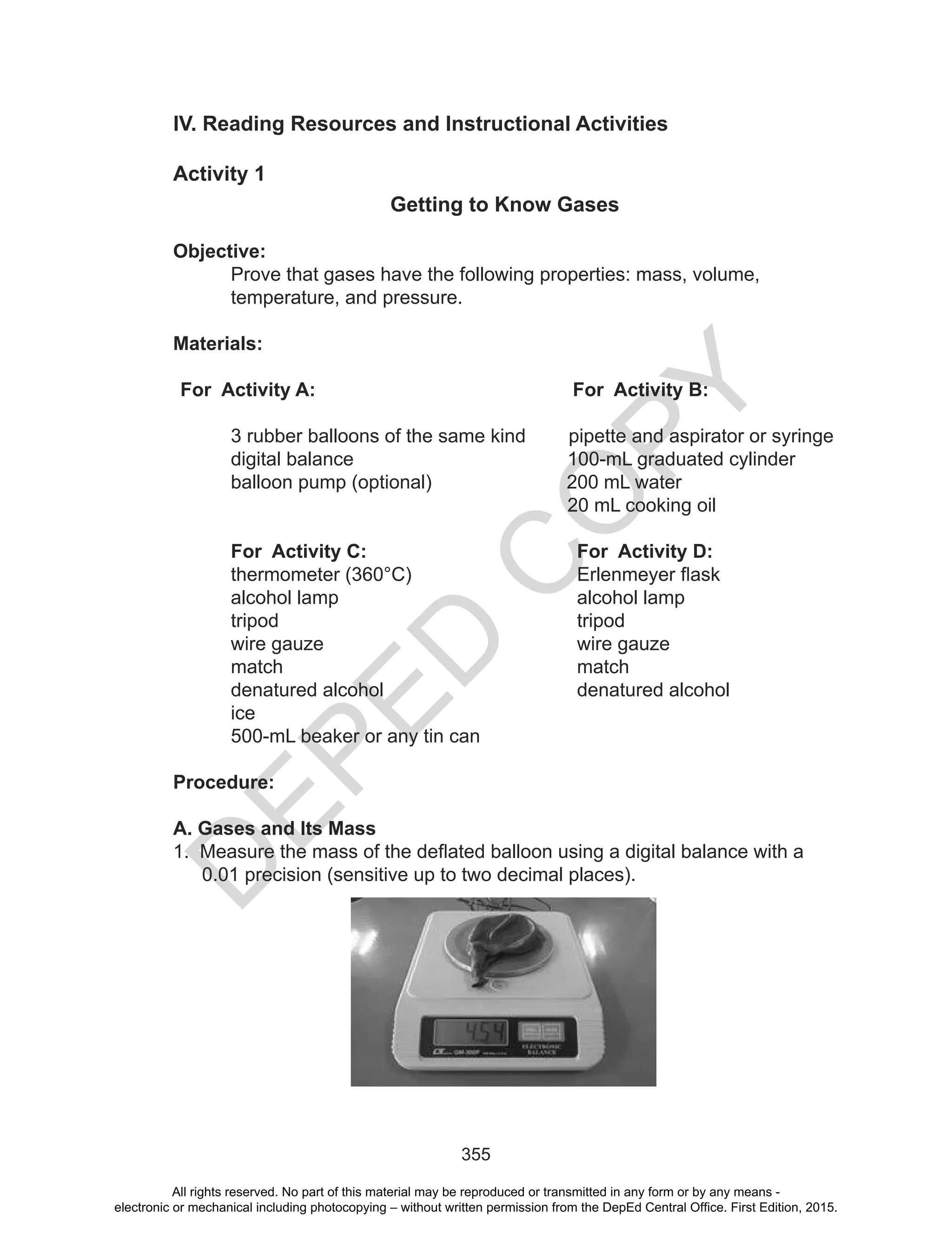 D
EPED
C
O
PY
355
IV. Reading Resources and Instructional Activities
Activity 1
Getting to Know Gases
Objective:
Prove that gases have the following properties: mass, volume,
temperature, and pressure.
Materials:
For Activity A: For Activity B:
3 rubber balloons of the same kind pipette and aspirator or syringe
digital balance 100-mL graduated cylinder
balloon pump (optional) 200 mL water
20 mL cooking oil
For Activity C: For Activity D:
thermometer	(360°C)	 	 Erlenmeyer	flask
alcohol lamp alcohol lamp
tripod tripod
wire gauze wire gauze
match match
denatured alcohol denatured alcohol
ice
500-mL beaker or any tin can
Procedure:
A. Gases and Its Mass
1.		Measure	the	mass	of	the	deflated	balloon	using	a	digital	balance	with	a	
0.01 precision (sensitive up to two decimal places).
All rights reserved. No part of this material may be reproduced or transmitted in any form or by any means -
electronic or mechanical including photocopying – without written permission from the DepEd Central Office. First Edition, 2015.
 