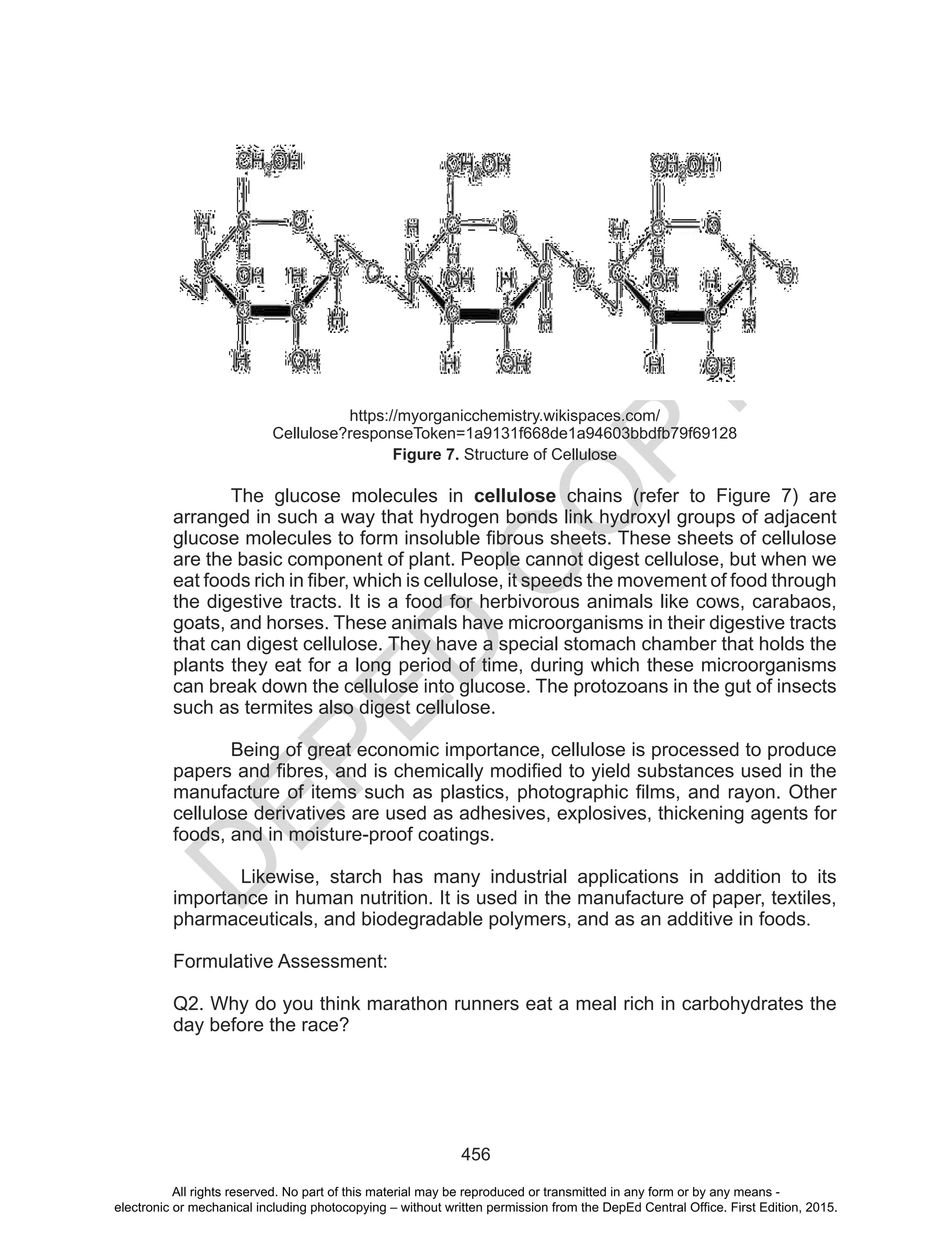 D
EPED
C
O
PY
456
https://myorganicchemistry.wikispaces.com/
Cellulose?responseToken=1a9131f668de1a94603bbdfb79f69128
Figure 7. Structure of Cellulose
The glucose molecules in cellulose chains (refer to Figure 7) are
arranged in such a way that hydrogen bonds link hydroxyl groups of adjacent
glucose molecules to form insoluble fibrous sheets. These sheets of cellulose
are the basic component of plant. People cannot digest cellulose, but when we
eat foods rich in fiber, which is cellulose, it speeds the movement of food through
the digestive tracts. It is a food for herbivorous animals like cows, carabaos,
goats, and horses. These animals have microorganisms in their digestive tracts
that can digest cellulose. They have a special stomach chamber that holds the
plants they eat for a long period of time, during which these microorganisms
can break down the cellulose into glucose. The protozoans in the gut of insects
such as termites also digest cellulose.
Being of great economic importance, cellulose is processed to produce
papers and fibres, and is chemically modified to yield substances used in the
manufacture of items such as plastics, photographic films, and rayon. Other
cellulose derivatives are used as adhesives, explosives, thickening agents for
foods, and in moisture-proof coatings.
Likewise, starch has many industrial applications in addition to its
importance in human nutrition. It is used in the manufacture of paper, textiles,
pharmaceuticals, and biodegradable polymers, and as an additive in foods.
Formulative Assessment:
Q2. Why do you think marathon runners eat a meal rich in carbohydrates the
day before the race?
All rights reserved. No part of this material may be reproduced or transmitted in any form or by any means -
electronic or mechanical including photocopying – without written permission from the DepEd Central Office. First Edition, 2015.
 