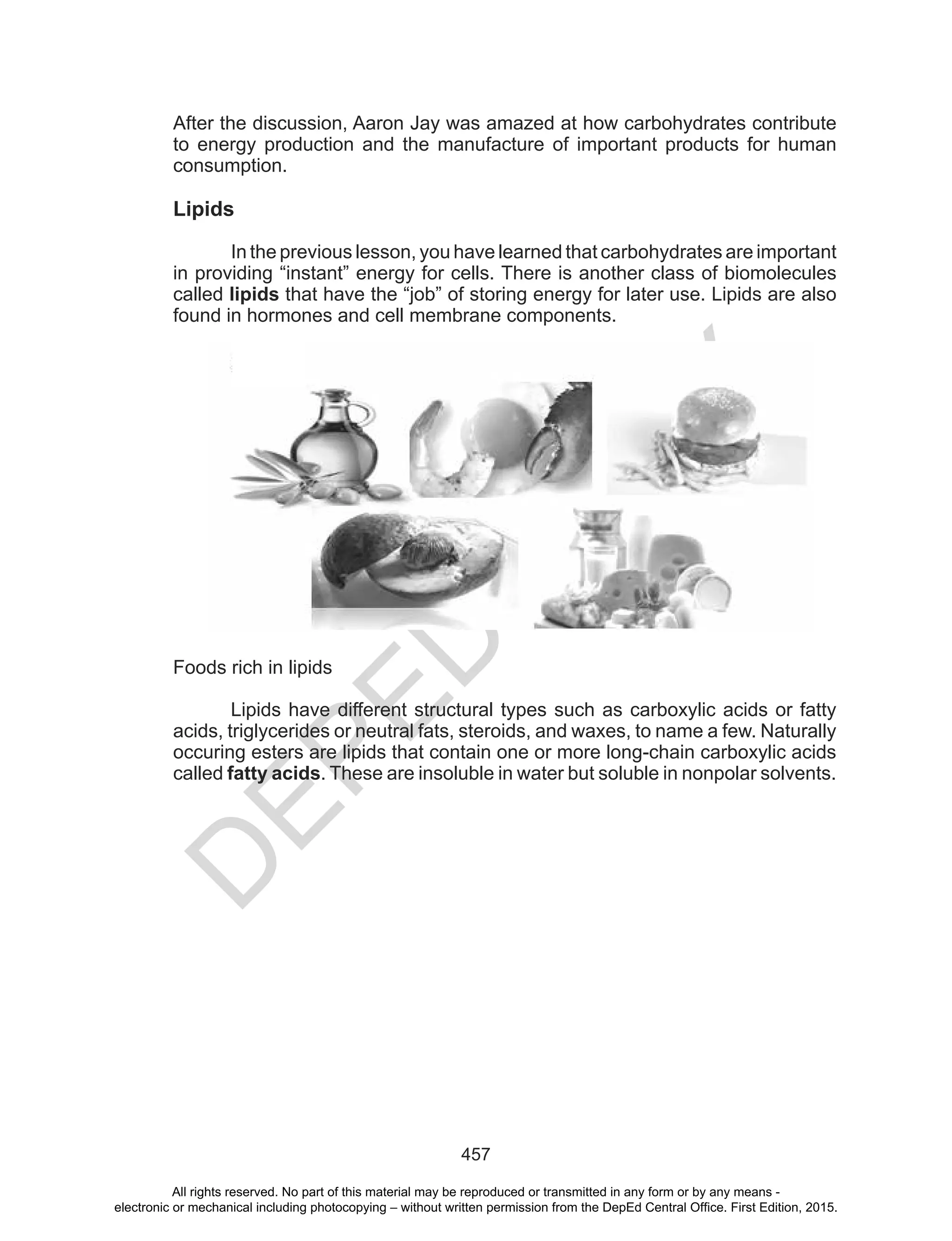 D
EPED
C
O
PY
457
After the discussion, Aaron Jay was amazed at how carbohydrates contribute
to energy production and the manufacture of important products for human
consumption.
Lipids
In the previous lesson, you have learned that carbohydrates are important
in providing “instant” energy for cells. There is another class of biomolecules
called lipids that have the “job” of storing energy for later use. Lipids are also
found in hormones and cell membrane components.
Foods rich in lipids
Lipids have different structural types such as carboxylic acids or fatty
acids, triglycerides or neutral fats, steroids, and waxes, to name a few. Naturally
occuring esters are lipids that contain one or more long-chain carboxylic acids
called fatty acids. These are insoluble in water but soluble in nonpolar solvents.
All rights reserved. No part of this material may be reproduced or transmitted in any form or by any means -
electronic or mechanical including photocopying – without written permission from the DepEd Central Office. First Edition, 2015.
 