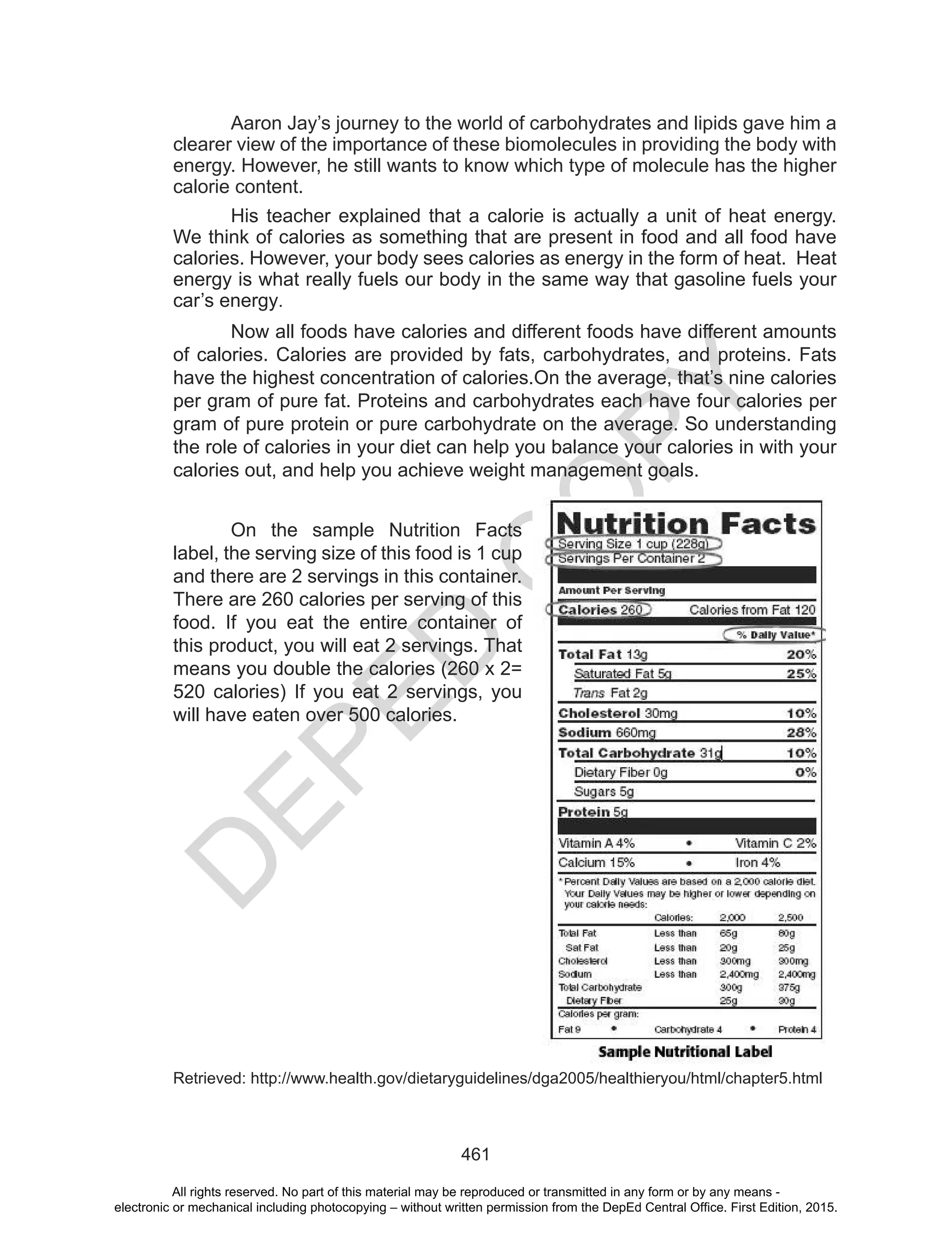 D
EPED
C
O
PY
461
Aaron Jay’s journey to the world of carbohydrates and lipids gave him a
clearer view of the importance of these biomolecules in providing the body with
energy. However, he still wants to know which type of molecule has the higher
calorie content.
His teacher explained that a calorie is actually a unit of heat energy.
We think of calories as something that are present in food and all food have
calories. However, your body sees calories as energy in the form of heat. Heat
energy is what really fuels our body in the same way that gasoline fuels your
car’s energy.
Now all foods have calories and different foods have different amounts
of calories. Calories are provided by fats, carbohydrates, and proteins. Fats
have the highest concentration of calories.On the average, that’s nine calories
per gram of pure fat. Proteins and carbohydrates each have four calories per
gram of pure protein or pure carbohydrate on the average. So understanding
the role of calories in your diet can help you balance your calories in with your
calories out, and help you achieve weight management goals.
On the sample Nutrition Facts
label, the serving size of this food is 1 cup
and there are 2 servings in this container.
There are 260 calories per serving of this
food. If you eat the entire container of
this product, you will eat 2 servings. That
means you double the calories (260 x 2=
520 calories) If you eat 2 servings, you
will have eaten over 500 calories.
Retrieved: http://www.health.gov/dietaryguidelines/dga2005/healthieryou/html/chapter5.html
All rights reserved. No part of this material may be reproduced or transmitted in any form or by any means -
electronic or mechanical including photocopying – without written permission from the DepEd Central Office. First Edition, 2015.
 