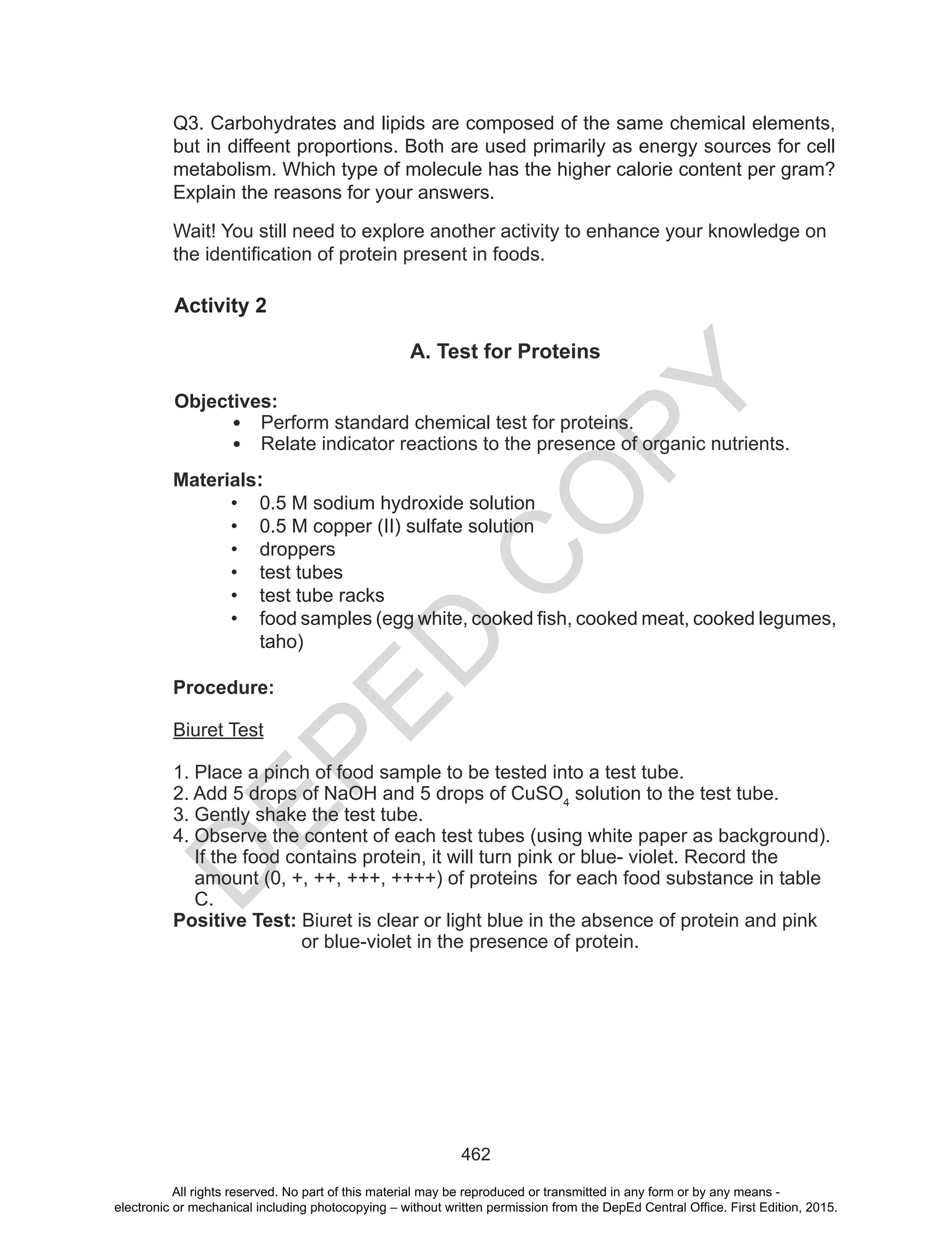 D
EPED
C
O
PY
462
Wait! You still need to explore another activity to enhance your knowledge on
the identification of protein present in foods.
Q3. Carbohydrates and lipids are composed of the same chemical elements,
but in diffeent proportions. Both are used primarily as energy sources for cell
metabolism. Which type of molecule has the higher calorie content per gram?
Explain the reasons for your answers.
Activity 2
A. Test for Proteins
Objectives:
• Perform standard chemical test for proteins.
• Relate indicator reactions to the presence of organic nutrients.
Materials:
• 0.5 M sodium hydroxide solution
• 0.5 M copper (II) sulfate solution
• droppers
• test tubes
• test tube racks
• food samples (egg white, cooked fish, cooked meat, cooked legumes,
taho)
Procedure:
Biuret Test
1. Place a pinch of food sample to be tested into a test tube.
2. Add 5 drops of NaOH and 5 drops of CuSO4
solution to the test tube.
3. Gently shake the test tube.
4. Observe the content of each test tubes (using white paper as background).
If the food contains protein, it will turn pink or blue- violet. Record the
amount (0, +, ++, +++, ++++) of proteins for each food substance in table
C.
Positive Test: Biuret is clear or light blue in the absence of protein and pink
or blue-violet in the presence of protein.
All rights reserved. No part of this material may be reproduced or transmitted in any form or by any means -
electronic or mechanical including photocopying – without written permission from the DepEd Central Office. First Edition, 2015.
 