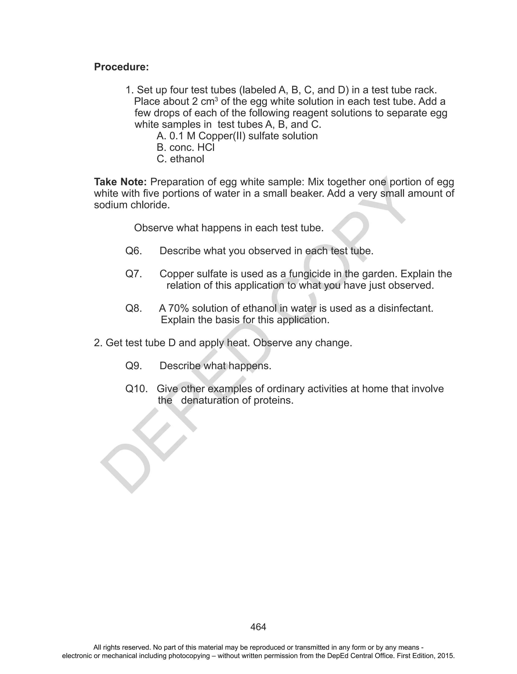 D
EPED
C
O
PY
464
Procedure:
1. Set up four test tubes (labeled A, B, C, and D) in a test tube rack.
Place about 2 cm3
of the egg white solution in each test tube. Add a
few drops of each of the following reagent solutions to separate egg
white samples in test tubes A, B, and C.
A. 0.1 M Copper(II) sulfate solution
B. conc. HCl
C. ethanol
Take Note: Preparation of egg white sample: Mix together one portion of egg
white with five portions of water in a small beaker. Add a very small amount of
sodium chloride.
Observe what happens in each test tube.
Q6. Describe what you observed in each test tube.
Q7. Copper sulfate is used as a fungicide in the garden. Explain the
relation of this application to what you have just observed.
Q8. A 70% solution of ethanol in water is used as a disinfectant.
Explain the basis for this application.
2. Get test tube D and apply heat. Observe any change.
Q9. Describe what happens.
Q10. Give other examples of ordinary activities at home that involve
the denaturation of proteins.
All rights reserved. No part of this material may be reproduced or transmitted in any form or by any means -
electronic or mechanical including photocopying – without written permission from the DepEd Central Office. First Edition, 2015.
 
