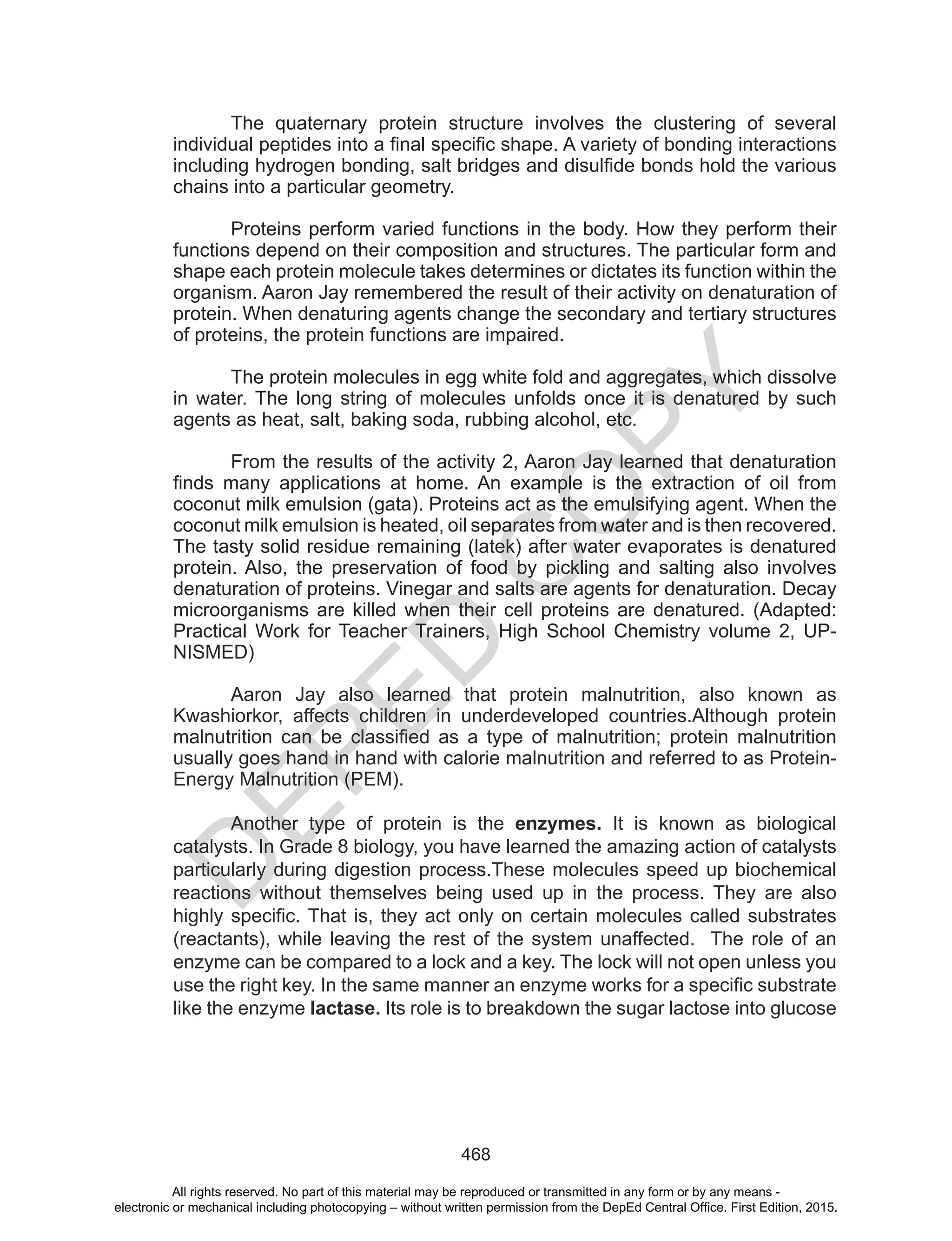 D
EPED
C
O
PY
468
The quaternary protein structure involves the clustering of several
individual peptides into a final specific shape. A variety of bonding interactions
including hydrogen bonding, salt bridges and disulfide bonds hold the various
chains into a particular geometry.
Proteins perform varied functions in the body. How they perform their
functions depend on their composition and structures. The particular form and
shape each protein molecule takes determines or dictates its function within the
organism. Aaron Jay remembered the result of their activity on denaturation of
protein. When denaturing agents change the secondary and tertiary structures
of proteins, the protein functions are impaired.
The protein molecules in egg white fold and aggregates, which dissolve
in water. The long string of molecules unfolds once it is denatured by such
agents as heat, salt, baking soda, rubbing alcohol, etc.
From the results of the activity 2, Aaron Jay learned that denaturation
finds many applications at home. An example is the extraction of oil from
coconut milk emulsion (gata). Proteins act as the emulsifying agent. When the
coconut milk emulsion is heated, oil separates from water and is then recovered.
The tasty solid residue remaining (latek) after water evaporates is denatured
protein. Also, the preservation of food by pickling and salting also involves
denaturation of proteins. Vinegar and salts are agents for denaturation. Decay
microorganisms are killed when their cell proteins are denatured. (Adapted:
Practical Work for Teacher Trainers, High School Chemistry volume 2, UP-
NISMED)
Aaron Jay also learned that protein malnutrition, also known as
Kwashiorkor, affects children in underdeveloped countries.Although protein
malnutrition can be classified as a type of malnutrition; protein malnutrition
usually goes hand in hand with calorie malnutrition and referred to as Protein-
Energy Malnutrition (PEM).
Another type of protein is the enzymes. It is known as biological
catalysts. In Grade 8 biology, you have learned the amazing action of catalysts
particularly during digestion process.These molecules speed up biochemical
reactions without themselves being used up in the process. They are also
highly specific. That is, they act only on certain molecules called substrates
(reactants), while leaving the rest of the system unaffected. The role of an
enzyme can be compared to a lock and a key. The lock will not open unless you
use the right key. In the same manner an enzyme works for a specific substrate
like the enzyme lactase. Its role is to breakdown the sugar lactose into glucose
All rights reserved. No part of this material may be reproduced or transmitted in any form or by any means -
electronic or mechanical including photocopying – without written permission from the DepEd Central Office. First Edition, 2015.
 