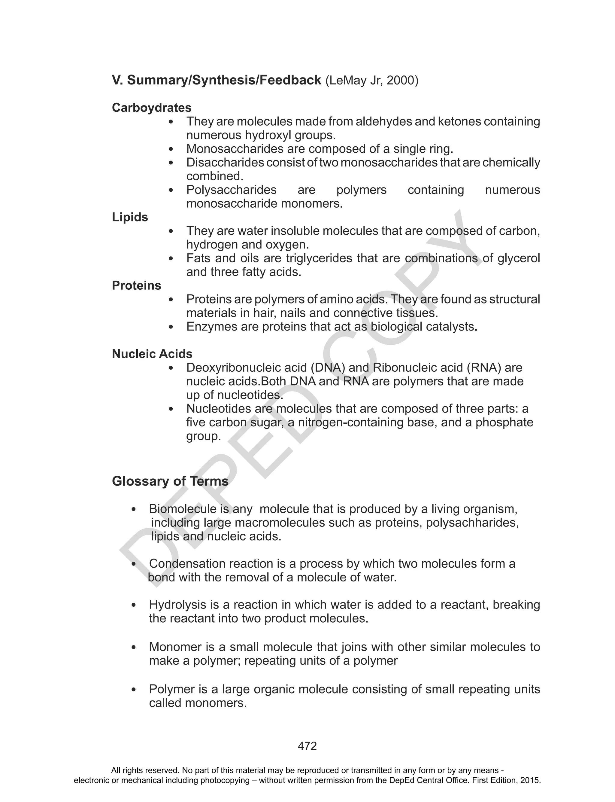 D
EPED
C
O
PY
472
V. Summary/Synthesis/Feedback (LeMay Jr, 2000)
Carboydrates
• They are molecules made from aldehydes and ketones containing
numerous hydroxyl groups.
• Monosaccharides are composed of a single ring.
• Disaccharides consist of two monosaccharides that are chemically
combined.
• Polysaccharides are polymers containing numerous
monosaccharide monomers.
Lipids
• They are water insoluble molecules that are composed of carbon,
hydrogen and oxygen.
• Fats and oils are triglycerides that are combinations of glycerol
and three fatty acids.
Proteins
• Proteins are polymers of amino acids. They are found as structural
materials in hair, nails and connective tissues.
• Enzymes are proteins that act as biological catalysts.
Nucleic Acids
• Deoxyribonucleic acid (DNA) and Ribonucleic acid (RNA) are
nucleic acids.Both DNA and RNA are polymers that are made
up of nucleotides.
• Nucleotides are molecules that are composed of three parts: a
five carbon sugar, a nitrogen-containing base, and a phosphate
group.
Glossary of Terms
• Biomolecule is any molecule that is produced by a living organism,
including large macromolecules such as proteins, polysachharides,
lipids and nucleic acids.
• Condensation reaction is a process by which two molecules form a
bond with the removal of a molecule of water.
• Hydrolysis is a reaction in which water is added to a reactant, breaking
the reactant into two product molecules.
• Monomer is a small molecule that joins with other similar molecules to
make a polymer; repeating units of a polymer
• Polymer is a large organic molecule consisting of small repeating units
called monomers.
All rights reserved. No part of this material may be reproduced or transmitted in any form or by any means -
electronic or mechanical including photocopying – without written permission from the DepEd Central Office. First Edition, 2015.
 
