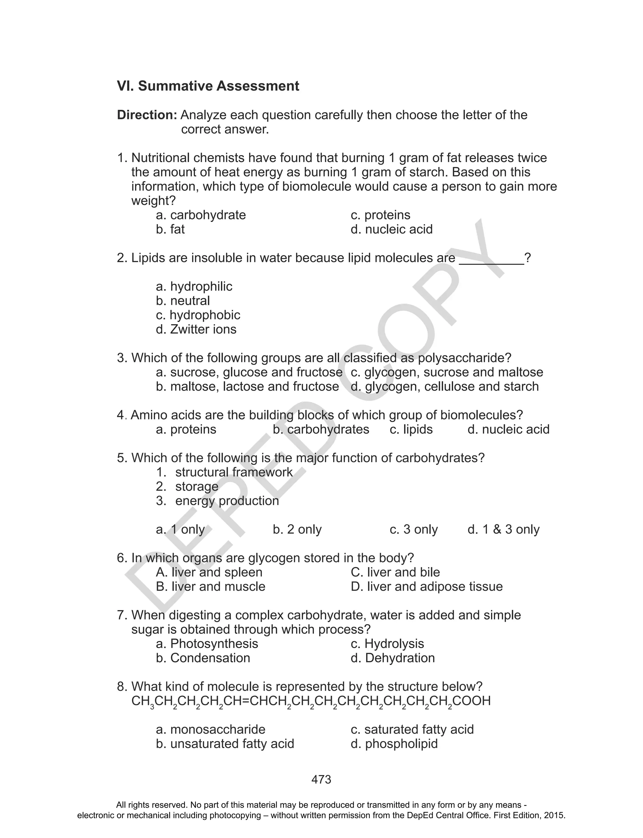 D
EPED
C
O
PY
473
VI. Summative Assessment
Direction: Analyze each question carefully then choose the letter of the
correct answer.
1. Nutritional chemists have found that burning 1 gram of fat releases twice
the amount of heat energy as burning 1 gram of starch. Based on this
information, which type of biomolecule would cause a person to gain more
weight?
a. carbohydrate c. proteins
b. fat d. nucleic acid
2. Lipids are insoluble in water because lipid molecules are _________?
a. hydrophilic
b. neutral
c. hydrophobic
d. Zwitter ions
3. Which of the following groups are all classified as polysaccharide?
a. sucrose, glucose and fructose c. glycogen, sucrose and maltose
b. maltose, lactose and fructose d. glycogen, cellulose and starch
4. Amino acids are the building blocks of which group of biomolecules?
a. proteins b. carbohydrates c. lipids d. nucleic acid
5. Which of the following is the major function of carbohydrates?
1. structural framework
2. storage
3. energy production
a. 1 only b. 2 only c. 3 only d. 1 & 3 only
6. In which organs are glycogen stored in the body?
A. liver and spleen C. liver and bile
B. liver and muscle D. liver and adipose tissue
7. When digesting a complex carbohydrate, water is added and simple
sugar is obtained through which process?
a. Photosynthesis c. Hydrolysis
b. Condensation d. Dehydration
8. What kind of molecule is represented by the structure below?
CH3
CH2
CH2
CH2
CH=CHCH2
CH2
CH2
CH2
CH2
CH2
CH2
CH2
COOH
a. monosaccharide c. saturated fatty acid
b. unsaturated fatty acid d. phospholipid
All rights reserved. No part of this material may be reproduced or transmitted in any form or by any means -
electronic or mechanical including photocopying – without written permission from the DepEd Central Office. First Edition, 2015.
 