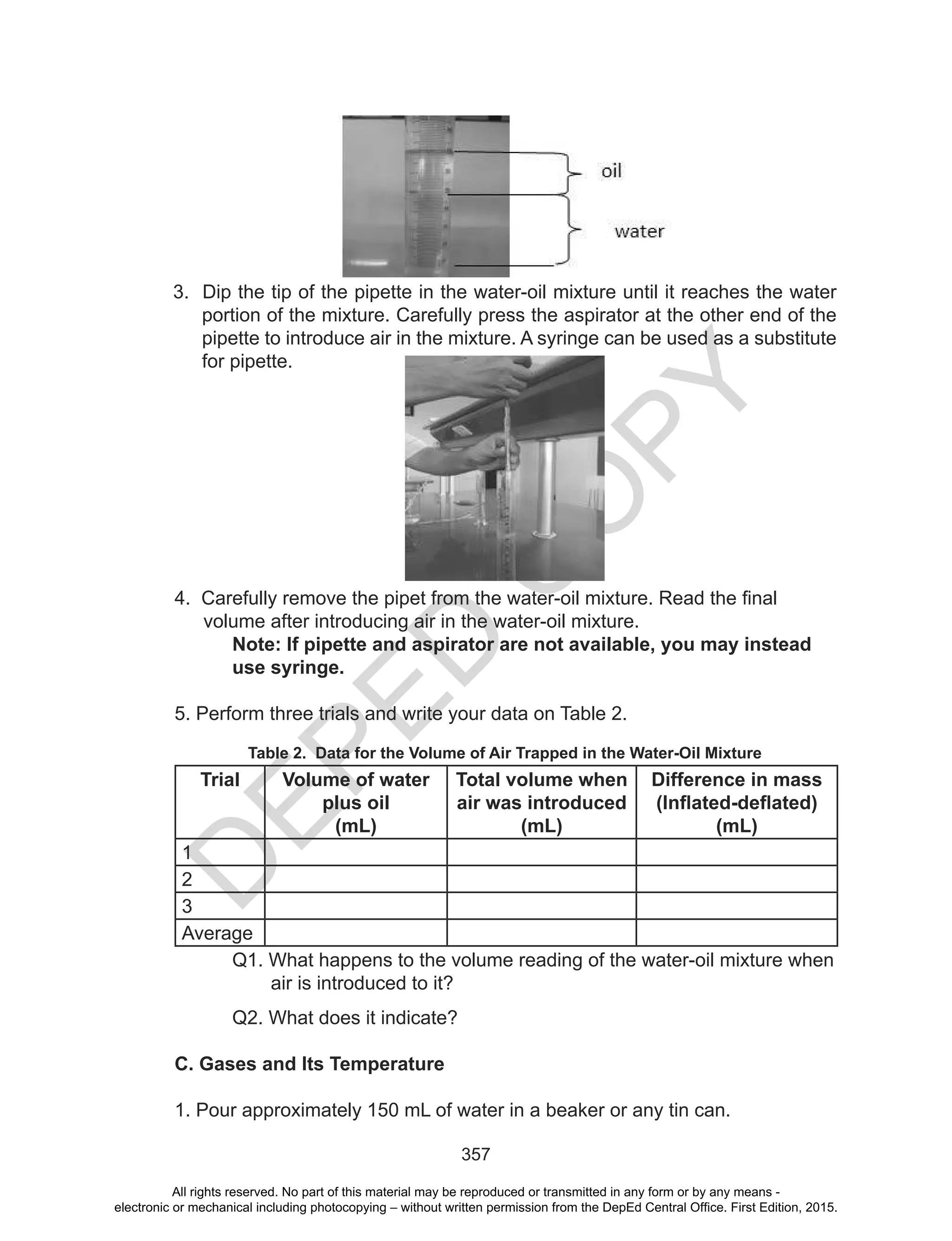 D
EPED
C
O
PY
357
3. Dip the tip of the pipette in the water-oil mixture until it reaches the water
portion of the mixture. Carefully press the aspirator at the other end of the
pipette to introduce air in the mixture. A syringe can be used as a substitute
for pipette.
4.		Carefully	remove	the	pipet	from	the	water-oil	mixture.	Read	the	final	
volume after introducing air in the water-oil mixture.
Note: If pipette and aspirator are not available, you may instead
use syringe.
5. Perform three trials and write your data on Table 2.
Table 2. Data for the Volume of Air Trapped in the Water-Oil Mixture
Trial Volume of water
plus oil
(mL)
Total volume when
air was introduced
(mL)
Difference in mass
(Inflated-deflated)
(mL)
1
2
3
Average
Q1. What happens to the volume reading of the water-oil mixture when
air is introduced to it?
Q2. What does it indicate?
C. Gases and Its Temperature
1. Pour approximately 150 mL of water in a beaker or any tin can.
All rights reserved. No part of this material may be reproduced or transmitted in any form or by any means -
electronic or mechanical including photocopying – without written permission from the DepEd Central Office. First Edition, 2015.
 