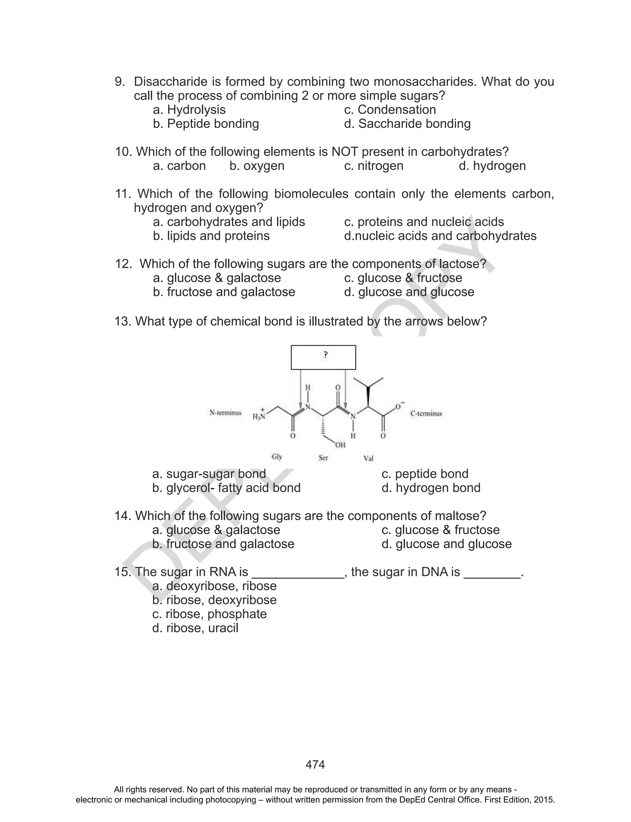 D
EPED
C
O
PY
474
9. Disaccharide is formed by combining two monosaccharides. What do you
call the process of combining 2 or more simple sugars?
a. Hydrolysis c. Condensation
b. Peptide bonding d. Saccharide bonding
10. Which of the following elements is NOT present in carbohydrates?
a. carbon b. oxygen c. nitrogen d. hydrogen
11. Which of the following biomolecules contain only the elements carbon,
hydrogen and oxygen?
a. carbohydrates and lipids c. proteins and nucleic acids
b. lipids and proteins d.nucleic acids and carbohydrates
12. Which of the following sugars are the components of lactose?
a. glucose & galactose c. glucose & fructose
b. fructose and galactose d. glucose and glucose
13. What type of chemical bond is illustrated by the arrows below?
a. sugar-sugar bond c. peptide bond
b. glycerol- fatty acid bond d. hydrogen bond
14. Which of the following sugars are the components of maltose?
a. glucose & galactose c. glucose & fructose
b. fructose and galactose d. glucose and glucose
15. The sugar in RNA is _____________, the sugar in DNA is ________.
a. deoxyribose, ribose
b. ribose, deoxyribose
c. ribose, phosphate
d. ribose, uracil
All rights reserved. No part of this material may be reproduced or transmitted in any form or by any means -
electronic or mechanical including photocopying – without written permission from the DepEd Central Office. First Edition, 2015.
 