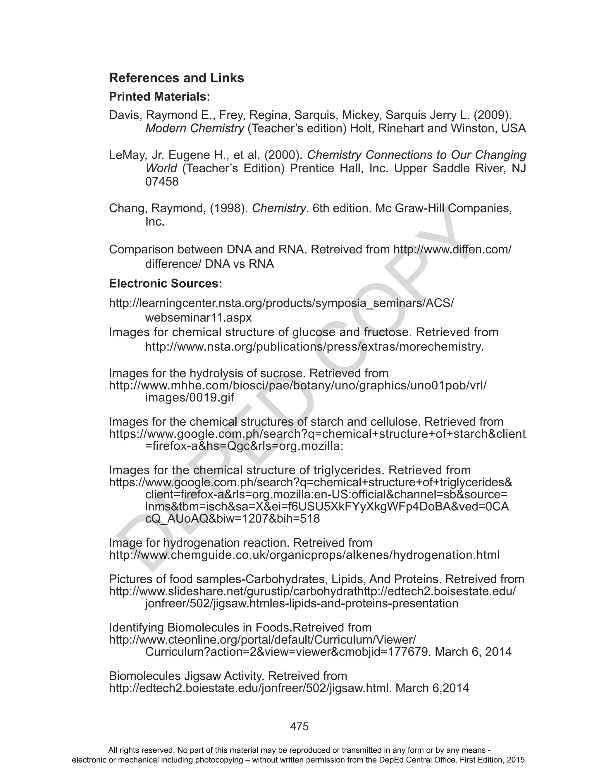 D
EPED
C
O
PY
475
References and Links
Printed Materials:
Davis, Raymond E., Frey, Regina, Sarquis, Mickey, Sarquis Jerry L. (2009).
Modern Chemistry (Teacher’s edition) Holt, Rinehart and Winston, USA
LeMay, Jr. Eugene H., et al. (2000). Chemistry Connections to Our Changing
World (Teacher’s Edition) Prentice Hall, Inc. Upper Saddle River, NJ
07458
Chang, Raymond, (1998). Chemistry. 6th edition. Mc Graw-Hill Companies,
Inc.
Comparison between DNA and RNA. Retreived from http://www.diffen.com/
difference/ DNA vs RNA
Electronic Sources:
http://learningcenter.nsta.org/products/symposia_seminars/ACS/
webseminar11.aspx
Images for chemical structure of glucose and fructose. Retrieved from
http://www.nsta.org/publications/press/extras/morechemistry.
Images for the hydrolysis of sucrose. Retrieved from
http://www.mhhe.com/biosci/pae/botany/uno/graphics/uno01pob/vrl/
images/0019.gif
Images for the chemical structures of starch and cellulose. Retrieved from
https://www.google.com.ph/search?q=chemical+structure+of+starch&client
=firefox-a&hs=Qgc&rls=org.mozilla:
Images for the chemical structure of triglycerides. Retrieved from
https://www.google.com.ph/search?q=chemical+structure+of+triglycerides&
client=firefox-a&rls=org.mozilla:en-US:official&channel=sb&source=
lnms&tbm=isch&sa=X&ei=f6USU5XkFYyXkgWFp4DoBA&ved=0CA
cQ_AUoAQ&biw=1207&bih=518
Image for hydrogenation reaction. Retreived from
http://www.chemguide.co.uk/organicprops/alkenes/hydrogenation.html
Pictures of food samples-Carbohydrates, Lipids, And Proteins. Retreived from
http://www.slideshare.net/gurustip/carbohydrathttp://edtech2.boisestate.edu/
jonfreer/502/jigsaw.htmles-lipids-and-proteins-presentation
Identifying Biomolecules in Foods.Retreived from
http://www.cteonline.org/portal/default/Curriculum/Viewer/
Curriculum?action=2&view=viewer&cmobjid=177679. March 6, 2014
Biomolecules Jigsaw Activity. Retreived from
http://edtech2.boiestate.edu/jonfreer/502/jigsaw.html. March 6,2014
All rights reserved. No part of this material may be reproduced or transmitted in any form or by any means -
electronic or mechanical including photocopying – without written permission from the DepEd Central Office. First Edition, 2015.
 
