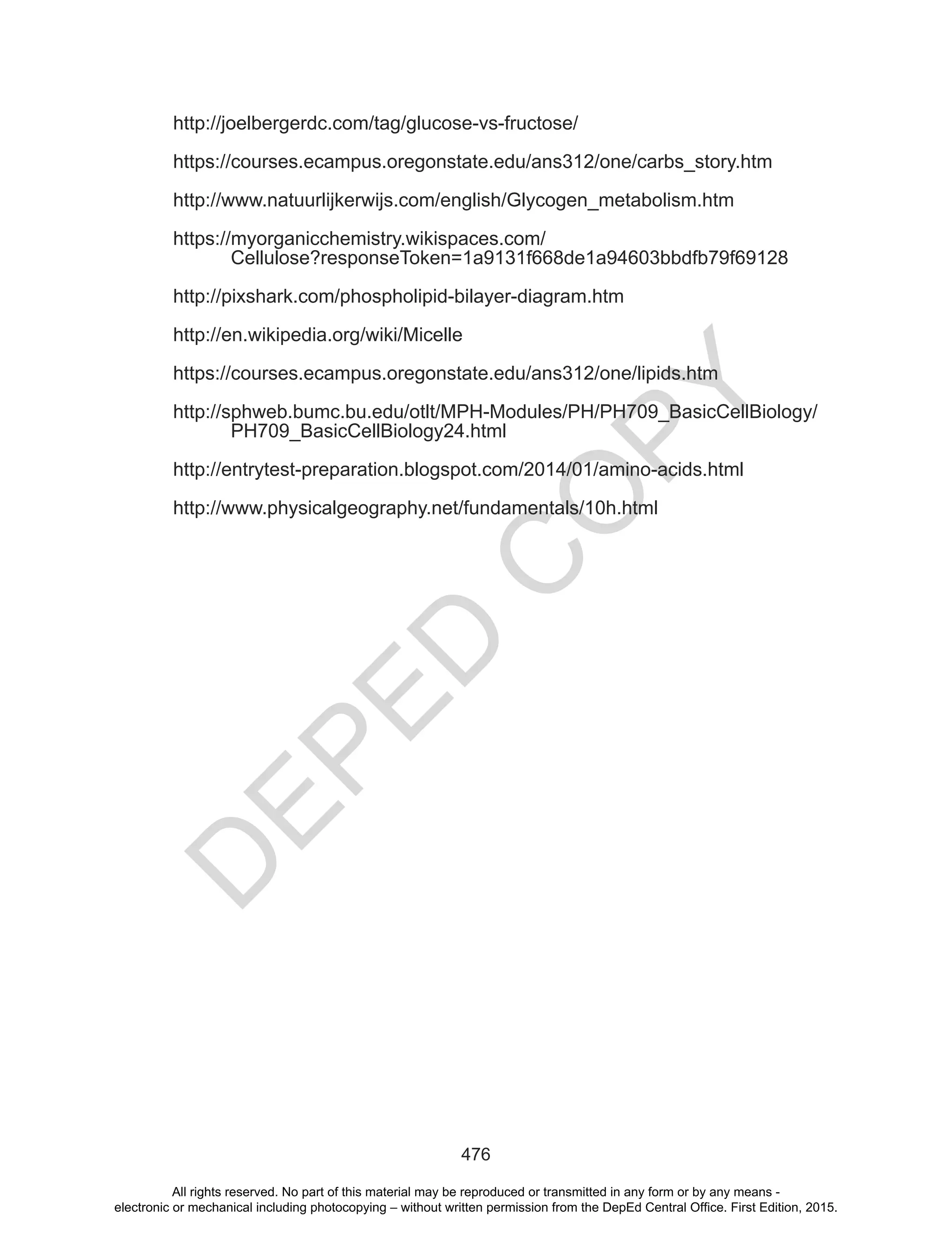 D
EPED
C
O
PY
476
http://joelbergerdc.com/tag/glucose-vs-fructose/
https://courses.ecampus.oregonstate.edu/ans312/one/carbs_story.htm
http://www.natuurlijkerwijs.com/english/Glycogen_metabolism.htm
https://myorganicchemistry.wikispaces.com/
Cellulose?responseToken=1a9131f668de1a94603bbdfb79f69128
http://pixshark.com/phospholipid-bilayer-diagram.htm
http://en.wikipedia.org/wiki/Micelle
https://courses.ecampus.oregonstate.edu/ans312/one/lipids.htm
http://sphweb.bumc.bu.edu/otlt/MPH-Modules/PH/PH709_BasicCellBiology/
PH709_BasicCellBiology24.html
http://entrytest-preparation.blogspot.com/2014/01/amino-acids.html
http://www.physicalgeography.net/fundamentals/10h.html
All rights reserved. No part of this material may be reproduced or transmitted in any form or by any means -
electronic or mechanical including photocopying – without written permission from the DepEd Central Office. First Edition, 2015.
 