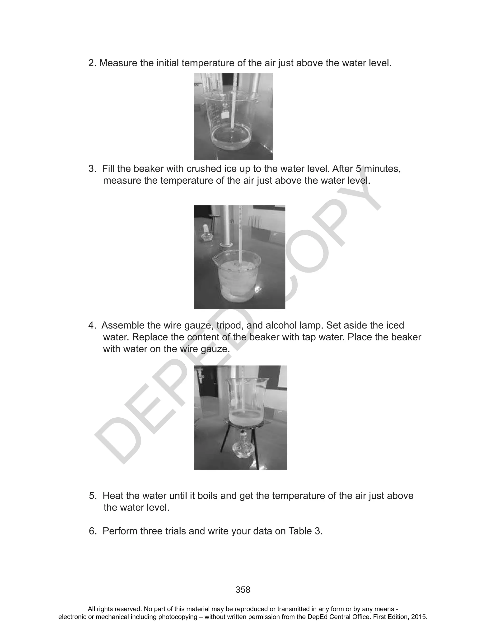 D
EPED
C
O
PY
358
2. Measure the initial temperature of the air just above the water level.
3. Fill the beaker with crushed ice up to the water level. After 5 minutes,
measure the temperature of the air just above the water level.
4. Assemble the wire gauze, tripod, and alcohol lamp. Set aside the iced
water. Replace the content of the beaker with tap water. Place the beaker
with water on the wire gauze.
5. Heat the water until it boils and get the temperature of the air just above
the water level.
6. Perform three trials and write your data on Table 3.
All rights reserved. No part of this material may be reproduced or transmitted in any form or by any means -
electronic or mechanical including photocopying – without written permission from the DepEd Central Office. First Edition, 2015.
 